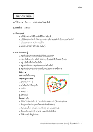 123
แนวทางการจัดกิจกรรมการเรียนรู฾ “ลดเวลาเรียน เพิ่มเวลารู฾” ชั้นปะถมศึกษาปีที่ 1 - 3
1. ชื่อกิจกรรม วัสดุหรรษา พาเพลิน (การร้อยลูกปัด)
2. เวลาที่ใช้ 3 ชั่วโมง
3. วัตถุประสงค์
1. เพื่อให฾นักเรียนรู฾จักใช฾เวลาว฽างให฾เกิดประโยชนแ
2. เพื่อให฾นักเรียนมีสมาธิ รู฾จักการวางแผนการทางานและลาดับขั้นตอนการทางานได฾
3. เพื่อให฾สามารถทางานร฽วมกับผู฾อื่นได฾
4. เพื่อนาไปสู฽การสร฾างสรรคแผลงานอื่น ๆ
4. กิจกรรมการเรียนรู้
1. ครูให฾นักเรียนดูภาพสร฾อยข฾อมือลูกปใดรูปแบบต฽าง ๆ
2. ครูให฾นักเรียนดูสร฾อยข฾อมือที่ร฾อยจากลูกปใด และให฾นักเรียนบอกลักษณะ
3. ครูให฾นักเรียนฝึกร฾อยสร฾อยข฾อมือ
4. ครูให฾นักเรียนวาดภาพลูกปใดที่ตนเองร฾อยในครั้งนี้
5. ครูให฾นักเรียนคิดออกแบบลูกปใดที่นักเรียนอยากร฾อยในครั้งต฽อไป
ชั่วโมงที่ 1
ตอน สร฾อยข฾อมือของหนู
วัสดุและอุปกรณ์ที่ใช้
1. ลูกปใดขนาดต฽าง ๆ
2. เส฾นเอ็น สาหรับร฾อยลูกปใด
3. กรรไกร
4. ตะขอ/ห฽วง
5. วัสดุตกแต฽ง
ขั้นตอนการทา
1. ให฾นักเรียนตัดเส฾นเอ็นให฾ยาวกว฽าข฾อมือตนเอง 3 เท฽า (ให฾นักเรียนตัดเอง)
2. ร฾อยลูกปใดเม็ดเล็ก (ลูกปใดที่ใช฾สาหรับคั่นหรือเม็ดคั่น)
3. จับคู฽ปลายทั้งสองด฾านและร฾อยตัวปิดปม และใส฽ตะขอก฾ามปู
4. ร฾อยลูกปใดตามแบบที่ครูกาหนด จนพอดีข฾อมือนักเรียน
5. ใส฽ห฽วงสาหรับติดผูกให฾แน฽น
ตัวอย่างกิจกรรมที่ 2
 