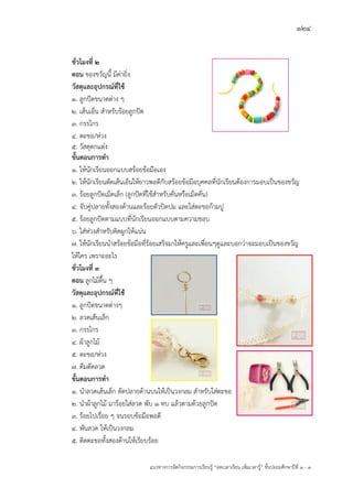 124
แนวทางการจัดกิจกรรมการเรียนรู฾ “ลดเวลาเรียน เพิ่มเวลารู฾” ชั้นปะถมศึกษาปีที่ 1 - 3
ชั่วโมงที่ 2
ตอน ของขวัญนี้ มีค฽ายิ่ง
วัสดุและอุปกรณ์ที่ใช้
1. ลูกปใดขนาดต฽าง ๆ
2. เส฾นเอ็น สาหรับร฾อยลูกปใด
3. กรรไกร
4. ตะขอ/ห฽วง
5. วัสดุตกแต฽ง
ขั้นตอนการทา
1. ให฾นักเรียนออกแบบสร฾อยข฾อมือเอง
2. ให฾นักเรียนตัดเส฾นเอ็นให฾ยาวพอดีกับสร฾อยข฾อมือบุคคลที่นักเรียนต฾องการมอบเป็นของขวัญ
3. ร฾อยลูกปใดเม็ดเล็ก (ลูกปใดที่ใช฾สาหรับคั่นหรือเม็ดคั่น)
4. จับคู฽ปลายทั้งสองด฾านและร฾อยตัวปิดปม และใส฽ตะขอก฾ามปู
5. ร฾อยลูกปใดตามแบบที่นักเรียนออกแบบตามความชอบ
6. ใส฽ห฽วงสาหรับติดผูกให฾แน฽น
7. ให฾นักเรียนนาสร฾อยข฾อมือที่ร฾อยเสร็จมาให฾ครูและเพื่อนๆดูและบอกว฽าจะมอบเป็นของขวัญ
ให฾ใคร เพราะอะไร
ชั่วโมงที่ 3
ตอน ลูกไม฾ตื้น ๆ
วัสดุและอุปกรณ์ที่ใช้
1. ลูกปใดขนาดต฽างๆ
2. ลวดเส฾นเล็ก
3. กรรไกร
4. ผ฾าลูกไม฾
5. ตะขอ/ห฽วง
7. คีมดัดลวด
ขั้นตอนการทา
1. นาลวดเส฾นเล็ก ดัดปลายด฾านบนให฾เป็นวงกลม สาหรับใส฽ตะขอ
2. นาผ฾าลูกไม฾ มาร฾อยใส฽ลวด พับ 1 ทบ แล฾วตามด฾วยลูกปใด
3. ร฾อยไปเรื่อย ๆ จนรอบข฾อมือพอดี
4. พันลวด ให฾เป็นวงกลม
5. ติดตะขอทั้งสองด฾านให฾เรียบร฾อย
 