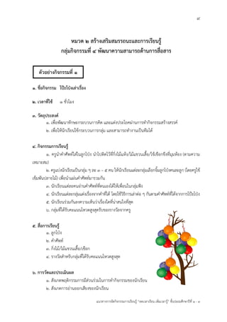 9
แนวทางการจัดกิจกรรมการเรียนรู฾ “ลดเวลาเรียน เพิ่มเวลารู฾” ชั้นปะถมศึกษาปีที่ 1 - 3
หมวด 2 สร้างเสริมสมรรถนะและการเรียนรู้
กลุ่มกิจกรรมที่ 4 พัฒนาความสามารถด้านการสื่อสาร
1. ชื่อกิจกรรม โป๊ะโป่งเล่าเรื่อง
2. เวลาที่ใช้ 1 ชั่วโมง
3. วัตถุประสงค์
1. เพื่อพัฒนาทักษะกระบวนการคิด และแต฽งประโยคผ฽านการทากิจกรรมสร฾างสรรคแ
2. เพื่อให฾นักเรียนใช฾กระบวนการกลุ฽ม และสามารถทางานเป็นทีมได฾
4. กิจกรรมการเรียนรู้
1. ครูนาคาศัพทแใส฽ในลูกโปุง นาไปติดไว฾ที่กิ่งไม฾แห฾ง/ไม฾แขวนเสื้อ/ใช฾เชือกขึงที่มุมห฾อง (ตามความ
เหมาะสม)
2. ครูแบ฽งนักเรียนเป็นกลุ฽ม ๆ ละ 3 – 5 คน ให฾นักเรียนแต฽ละกลุ฽มเลือกจิ้มลูกโปุงคนละลูก (โดยครูใช฾
เข็มพันปลายไม฾) เพื่อนาแผ฽นคาศัพทแมารวมกัน
3. นักเรียนแต฽ละคนอ฽านคาศัพทแที่ตนเองได฾ให฾เพื่อนในกลุ฽มฟใง
4. นักเรียนแต฽ละกลุ฽มแต฽งเรื่องจากคาที่ได฾ โดยใช฾วิธีการเล฽าต฽อ ๆ กันตามคาศัพทแที่ได฾จากการโปฺะโปุง
5. นักเรียนร฽วมกันลงความเห็นว฽าเรื่องใดที่น฽าสนใจที่สุด
6. กลุ฽มที่ได฾รับคะแนนโหวตสูงสุดรับของรางวัลจากครู
5. สื่อการเรียนรู้
1. ลูกโปุง
2. คาศัพทแ
3. กิ่งไม฾/ไม฾แขวนเสื้อ/เชือก
4. รางวัลสาหรับกลุ฽มที่ได฾รับคะแนนโหวตสูงสุด
6. การวัดและประเมินผล
1. สังเกตพฤติกรรมการมีส฽วนร฽วมในการทากิจกรรมของนักเรียน
2. สังเกตการอ฽านออกเสียงของนักเรียน
ตัวอย่างกิจกรรมที่ 1
 