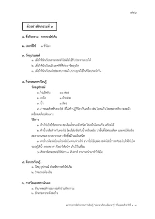 126
แนวทางการจัดกิจกรรมการเรียนรู฾ “ลดเวลาเรียน เพิ่มเวลารู฾” ชั้นปะถมศึกษาปีที่ 1 - 3
1. ชื่อกิจกรรม การดองไข่เค็ม
2. เวลาที่ใช้ 1 ชั่วโมง
3. วัตถุประสงค์
1. เพื่อให฾นักเรียนสามารถทาไข฽เค็มไว฾รับประทานเองได฾
2. เพื่อให฾นักเรียนมีเจตคติที่ดีต฽ออาชีพสุจริต
3. เพื่อให฾นักเรียนนาประสบการณแไปประยุกตแใช฾ในชีวิตประจาวัน
4. กิจกรรมการเรียนรู้
วัสดุอุปกรณ์
1. ไข฽เป็ดดิบ 10 ฟอง
2. เกลือ 1 ถ฾วยตวง
3. น้า 1 ลิตร
4. ภาชนะสาหรับดองไข฽ (ที่ไม฽ทาปฏิกิริยากับเกลือ เช฽น โหลแก฾ว โหลพลาสติก กะละมัง
เครื่องเคลือบดินเผา)
วิธีการ
1. ล฾างไข฽เป็ดให฾สะอาด สะเด็ดน้าจนแห฾งสนิท ใส฽ลงในโหลแก฾ว เตรียมไว฾
2. ทาน้าเกลือสาหรับดองไข฽ โดยใส฽เกลือกับน้าลงในหม฾อ นาขึ้นตั้งไฟจนเดือด และคนให฾เกลือ
ละลายจนหมด ยกลงจากเตา พักทิ้งไว฾จนเย็นสนิท
3. เทน้าเกลือที่เย็นแล฾วลงในโหลจนท฽วมไข฽ จากนั้นใช฾ถุงพลาสติกใส฽น้าวางทับลงไปให฾ไข฽เป็ด
จมอยู฽ใต฾น้า ตลอดเวลา ปิดฝาให฾สนิท เก็บไว฾ในที่ร฽ม
(2 สัปดาหแสามารถทาไข฽ดาว 3 สัปดาหแ สามารถนามาทาไข฽ต฾ม)
5. สื่อการเรียนรู้
1. วัสดุ อุปกรณแ สาหรับการทาไข฽เค็ม
๒. วิทยากรท฾องถิ่น
6. การวัดและประเมินผล
1. สังเกตพฤติกรรมการเข฾าร฽วมกิจกรรม
2. ซักถามความพึงพอใจ
ตัวอย่างกิจกรรมที่ 3
 