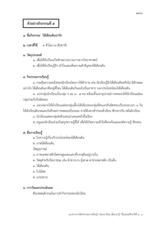 130
แนวทางการจัดกิจกรรมการเรียนรู฾ “ลดเวลาเรียน เพิ่มเวลารู฾” ชั้นปะถมศึกษาปีที่ 1 - 3
1. ชื่อกิจกรรม ไส้เดือนดินน่ารัก
2. เวลาที่ใช้ ๓ ชั่วโมง (3 สัปดาหแ)
3. วัตถุประสงค์
1. เพื่อให฾นักเรียนเกิดทักษะกระบวนการทางวิทยาศาสตรแ
2. เพื่อให฾นักเรียนรู฾จัก เข฾าใจและเห็นความสาคัญของไส฾เดือนดิน
4. กิจกรรมการเรียนรู้
1. กระตุ฾นความสนใจของนักเรียนโดยการใช฾คาถาม เช฽น นักเรียนรู฾จักไส฾เดือนดินหรือไม฽ มีลักษณะ
อย฽างไร ไส฾เดือนดินอาศัยอยู฽ที่ไหน ไส฾เดือนดินกินอะไรเป็นอาหาร บอกประโยชนแของไส฾เดือนดิน
2. แบ฽งกลุ฽มนักเรียนเป็นกลุ฽ม ๆ ละ 3 - 5 คน พร฾อมทั้งแจกอุปกรณแการทดลองให฾นักเรียนแต฽ละ
กลุ฽มร฽วมกับรับผิดชอบ
3. มอบหมายให฾นักเรียนแต฽ละกลุ฽มเลี้ยงไส฾เดือนของกลุ฽มที่ตนเองรับผิดชอบเป็นระยะเวลา ๓ วัน
ให฾นักเรียนสังเกตและบันทึกผลการทดลองเป็นระยะ อาจใช฾เวลาเช฾าก฽อนเข฾าเรียน พักกลางวัน หลังเลิกเรียน
4. นักเรียนแต฽ละกลุ฽มส฽งตัวแทนนาเสนอหน฾าชั้นเรียน
5. ครูและนักเรียนร฽วมกันสรุปความรู฾ที่ได฾ เพื่อให฾เกิดความเข฾าใจที่ตรงกันและองคแความรู฾ ที่คงทน
5. สื่อการเรียนรู้
1. ใบความรู฾เกี่ยวกับประโยชนแของไส฾เดือนดิน
2. ภาพไส฾เดือนดิน
วัสดุอุปกรณแ
๑. ภาชนะพลาสติกใสทรงสูงและแคบที่บรรจุดินอยู฽ภายใน
๒. วัสดุสาหรับปิดภาชนะ เช฽น ผ฾าขาวบาง มุ฾งลวด ตาข฽ายพลาสติก เป็นต฾น
๓. ไส฾เดือนดิน
๔. ใบไม฾สด
๕. แว฽นขยาย
6. การวัดและประเมินผล
สังเกตพฤติกรรมในการทากิจกรรมของนักเรียน
ตัวอย่างกิจกรรมที่ 5
 