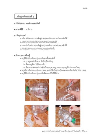 133
แนวทางการจัดกิจกรรมการเรียนรู฾ “ลดเวลาเรียน เพิ่มเวลารู฾” ชั้นปะถมศึกษาปีที่ 1 - 3
1. ชื่อกิจกรรม ออมสิน ออมทรัพย์
2. เวลาที่ใช้ 1 ชั่วโมง
3. วัตถุประสงค์
1. อธิบายขั้นตอนการประดิษฐแกระปุกออมสินจากขวดน้าพลาสติกได฾
2. เลือกเศษวัสดุเหลือใช฾มาประดิษฐแกระปุกออมสินได฾
3. บอกประโยชนแการประดิษฐแกระปุกออมสินจากขวดน้าพลาสติกได฾
๔. นักเรียนรักการออม จากกระปุกออมสินที่ทาขึ้น
4. กิจกรรมการเรียนรู้
1. ครูให฾นักเรียนทากระปุกออมสินตามขั้นตอนดังนี้
1) เจาะรูขวดน้าด฾านบน ทาเป็นรูใส฽เหรียญ
2) ติดขาหมูด฾วย รังไข฽พลาสติก
3) ตัดกระดาษ ตกแต฽งประดับเป็นหูหมู หางหมู ตาและจมูกหมูนาไปหยอดเหรียญ
2. ครูอธิบายถึงประโยชนแของการออม และให฾นักเรียนร฽วมกันแสดงความคิดเห็นเกี่ยวกับการออม
3. ครูให฾นักเรียนนากระปุกออมสินที่ตนเองทาไปใช฾ที่บ฾าน
ตัวอย่างกิจกรรมที่ 6
 