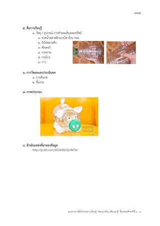 134
แนวทางการจัดกิจกรรมการเรียนรู฾ “ลดเวลาเรียน เพิ่มเวลารู฾” ชั้นปะถมศึกษาปีที่ 1 - 3
5. สื่อการเรียนรู้
1. วัสดุ / อุปกรณแ การทาออมสินออมทรัพยแ
1. ขวดน้าพลาสติกแบบใส อ฾วน กลม
2. รังไข฽พลาสติก
3. คัตเตอรแ
4. กระดาษ
5. กรรไกร
6. กาว
6. การวัดผลและประเมินผล
1. การสังเกต
2. ชิ้นงาน
7. ภาพประกอบ
8. อ้างอิงแหล่งที่มาของข้อมูล
http://p-dit.com/2014/06/22/4676/
 