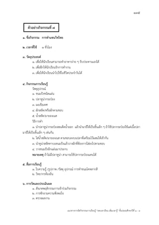 135
แนวทางการจัดกิจกรรมการเรียนรู฾ “ลดเวลาเรียน เพิ่มเวลารู฾” ชั้นปะถมศึกษาปีที่ 1 - 3
1. ชื่อกิจกรรม การทาแซนวิชไทย
2. เวลาที่ใช้ 1 ชั่วโมง
3. วัตถุประสงค์
๑. เพื่อให฾นักเรียนสามารถทาอาหารง฽าย ๆ รับประทานเองได฾
๒. เพื่อฝึกให฾นักเรียนรักการทางาน
๓. เพื่อให฾นักเรียนนาไปใช฾ในชีวิตประจาวันได฾
4. กิจกรรมการเรียนรู้
วัสดุอุปกรณแ
1. ขนมปใงชนิดแผ฽น
2. ปลาทูน฽ากระป฻อง
3. มะเขือเทศ
4. ผักสลัด/หรือผักตามชอบ
5. น้าสลัด/มายองเนส
วิธีการทา
1. นาปลาทูน฽ากระป฻องสะเด็ดน้าออก แล฾วนามายีให฾เป็นชิ้นเล็ก ๆ ถ฾าใช฾ปลากระป฻องใช฾แต฽เนื้อปลา
มายีให฾เป็นชิ้นเล็ก ๆ เช฽นกัน
2. ใส฽น้าสลัด/มายองเนส ตามชอบลงบนปลาที่เตรียมไว฾ผสมให฾เข฾ากัน
3. นาทูน฽าสลัดทาบนขนมปใงแล฾ววางผักที่ต฾องการใส฽ลงไปตามชอบ
4. วางขนมปใงอีกแผ฽นมาประกบ
หมายเหตุ ถ฾าไม฽มีปลาทูน฽า สามารถใช฾ปลากระป฻องแทนได฾
5. สื่อการเรียนรู้
1. ใบความรู฾ /รูปภาพ /วัสดุ อุปกรณแ การทาขนมโคหลากสี
2. วิทยากรท฾องถิ่น
6. การวัดและประเมินผล
1. สังเกตพฤติกรรมการเข฾าร฽วมกิจกรรม
2. การซักถามความพึงพอใจ
๓. ตรวจผลงาน
ตัวอย่างกิจกรรมที่ 7
 