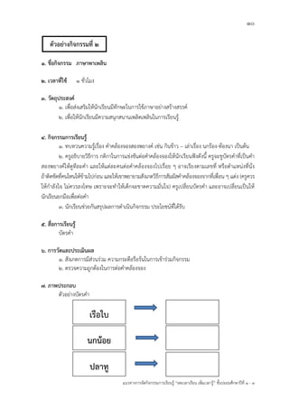 10
แนวทางการจัดกิจกรรมการเรียนรู฾ “ลดเวลาเรียน เพิ่มเวลารู฾” ชั้นปะถมศึกษาปีที่ 1 - 3
1. ชื่อกิจกรรม ภาษาพาเพลิน
2. เวลาที่ใช้ 1 ชั่วโมง
3. วัตถุประสงค์
1. เพื่อส฽งเสริมให฾นักเรียนมีทักษะในการใช฾ภาษาอย฽างสร฾างสรรคแ
2. เพื่อให฾นักเรียนมีความสนุกสนานเพลิดเพลินในการเรียนรู฾
4. กิจกรรมการเรียนรู้
1. ทบทวนความรู฾เรื่อง คาคล฾องจองสองพยางคแ เช฽น กินข฾าว – เล฽าเรื่อง นกร฾อง-ท฾องนา เป็นต฾น
2. ครูอธิบายวิธีการ กติกาในการแข฽งขันต฽อคาคล฾องจองให฾นักเรียนฟใงดังนี้ ครูจะชูบัตรคาที่เป็นคา
สองพยางคแให฾ดูทีละคา และให฾แต฽ละคนต฽อคาคล฾องจองไปเรื่อย ๆ อาจเรียงตามเลขที่ หรือตาแหน฽งที่นั่ง
ถ฾าติดขัดที่คนไหนให฾ข฾ามไปก฽อน และให฾เขาพยายามสังเกตวิธีการสัมผัสคาคล฾องจองจากที่เพื่อน ๆ แต฽ง (ครูควร
ให฾กาลังใจ ไม฽ควรลงโทษ เพราะจะทาให฾เด็กจะขาดความมั่นใจ) ครูเปลี่ยนบัตรคา และอาจเปลี่ยนเป็นให฾
นักเรียนยกมือเพื่อต฽อคา
3. นักเรียนช฽วยกันสรุปผลการดาเนินกิจกรรม ประโยชนแที่ได฾รับ
5. สื่อการเรียนรู้
บัตรคา
6. การวัดและประเมินผล
1. สังเกตการมีส฽วนร฽วม ความกระตือรือร฾นในการเข฾าร฽วมกิจกรรม
2. ตรวจความถูกต฾องในการต฽อคาคล฾องจอง
7. ภาพประกอบ
ตัวอย฽างบัตรคา
เรือใบ
ปลาทู
นกน้อย
ตัวอย่างกิจกรรมที่ 2
 