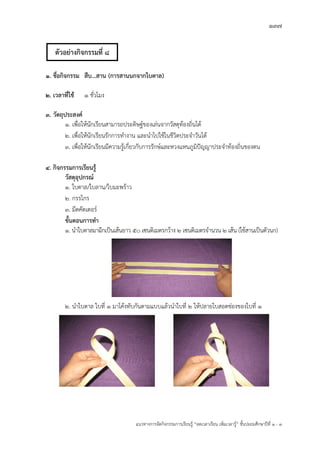 137
แนวทางการจัดกิจกรรมการเรียนรู฾ “ลดเวลาเรียน เพิ่มเวลารู฾” ชั้นปะถมศึกษาปีที่ 1 - 3
1. ชื่อกิจกรรม สืบ...สาน (การสานนกจากใบตาล)
2. เวลาที่ใช้ 1 ชั่วโมง
3. วัตถุประสงค์
1. เพื่อให฾นักเรียนสามารถประดิษฐแของเล฽นจากวัสดุท฾องถิ่นได฾
2. เพื่อให฾นักเรียนรักการทางาน และนาไปใช฾ในชีวิตประจาวันได฾
3. เพื่อให฾นักเรียนมีความรู฾เกี่ยวกับการรักษแและหวงแหนภูมิปใญญาประจาท฾องถิ่นของตน
4. กิจกรรมการเรียนรู้
วัสดุอุปกรณ์
1. ใบตาล/ใบลาน/ใบมะพร฾าว
2. กรรไกร
3. มีดคัตเตอรแ
ขั้นตอนการทา
1. นาใบตาลมาฉีกเป็นเส฾นยาว 50 เซนติเมตรกว฾าง 2 เซนติเมตรจานวน 2 เส฾น (ใช฾สานเป็นตัวนก)
2. นาใบตาล ใบที่ 1 มาโค฾งทับกันตามแบบแล฾วนาใบที่ 2 ให฾ปลายใบสอดช฽องของใบที่ 1
ตัวอย่างกิจกรรมที่ 8
 