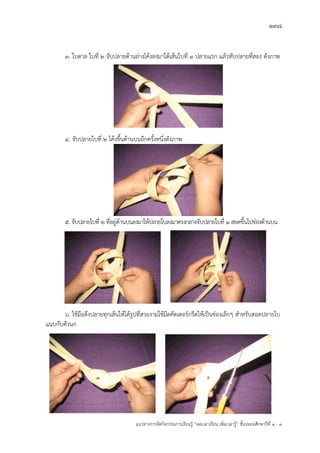 138
แนวทางการจัดกิจกรรมการเรียนรู฾ “ลดเวลาเรียน เพิ่มเวลารู฾” ชั้นปะถมศึกษาปีที่ 1 - 3
3. ใบตาล ใบที่ 2 จับปลายด฾านล฽างโค฾งลงมาใต฾เส฾นใบที่ 1 ปลายแรก แล฾วทับปลายที่สอง ดังภาพ
4. จับปลายใบที่ 2 โค฾งขึ้นด฾านบนอีกครั้งหนึ่งดังภาพ
5. จับปลายใบที่ 2 ที่อยู฽ด฾านบนลงมาให฾ปลายใบลงมาตรงกลางจับปลายใบที่ 1 สอดขึ้นไปช฽องด฾านบน
6. ใช฾มือดึงปลายทุกเส฾นให฾ได฾รูปที่สวยงามใช฾มีดคัตเตอรแกรีดให฾เป็นช฽องเล็กๆ สาหรับสอดปลายใบ
แนบกับตัวนก
 