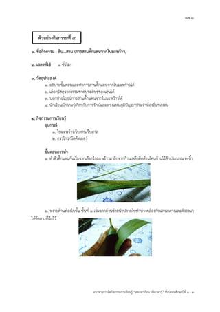 140
แนวทางการจัดกิจกรรมการเรียนรู฾ “ลดเวลาเรียน เพิ่มเวลารู฾” ชั้นปะถมศึกษาปีที่ 1 - 3
1. ชื่อกิจกรรม สืบ...สาน (การสานตั๊กแตนจากใบมะพร้าว)
2. เวลาที่ใช้ 1 ชั่วโมง
3. วัตถุประสงค์
1. อธิบายขั้นตอนและทาการสานตั๊กแตนจากใบมะพร฾าวได฾
2. เลือกวัสดุจากธรรมชาติประดิษฐแของเล฽นได฾
3. บอกประโยชนแการสานตั๊กแตนจากใบมะพร฾าวได฾
4. นักเรียนมีความรู฾เกี่ยวกับการรักษแและหวงแหนภูมิปใญญาประจาท฾องถิ่นของตน
4. กิจกรรมการเรียนรู้
อุปกรณ์
1. ใบมะพร฾าว/ใบลาน/ใบตาล
2. กรรไกร/มีดคัตเตอรแ
ขั้นตอนการทา
1. ทาตัวตั๊กแตนกันเริ่มจากเลือกใบมะพร฾าวมาฉีกจากก฾านเหลือติดด฾านโคนก฾านไว฾สักประมาณ 2 นิ้ว
2. หงายด฾านท฾องใบขึ้น ชั้นที่ ๑ เริ่มจากด฾านซ฾ายนาปลายใบทาบ฽วงคล฾องกับแกนกลางและดึงลงมา
ให฾ชิดตรงที่ฉีกไว฾
ตัวอย่างกิจกรรมที่ 9
 