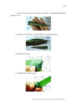 143
แนวทางการจัดกิจกรรมการเรียนรู฾ “ลดเวลาเรียน เพิ่มเวลารู฾” ชั้นปะถมศึกษาปีที่ 1 - 3
13. ม฾วนจากด฾านปลายเล็ก ๆ ไปหาด฾านโคนให฾ยาวออกไปเรื่อย ๆ สาคัญที่สุดคือต฾องม฾วนให฾แน฽น
ไม฽หลุดออกจากกัน
14. เมื่อได฾ความยาวที่ตามที่ต฾องการแล฾ว ตัดใบที่เหลือออกกลัดด฾วยไม฾กลัดให฾แน฽น
15. ได฾ตัวกับหาง ยังขาดหัว
16. ใช฾ใบซีกที่เหลือมาพับเป็นสามเหลี่ยม
 