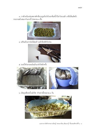 149
แนวทางการจัดกิจกรรมการเรียนรู฾ “ลดเวลาเรียน เพิ่มเวลารู฾” ชั้นปะถมศึกษาปีที่ 1 - 3
3. วางผ฾าลงในกล฽องพลาสติกที่เจาะรูแล฾วนาถั่วงอกที่แช฽น้าไว฾มาโรยบนผ฾า เกลี่ยให฾เมล็ดถั่ว
กระจายสม่าเสมอ ทาแบบนี้ ประมาณ 3 ชั้น
4. เสร็จแล฾วเอากล฽องใส฽ถุงดา ถุงดาต฾องตัดก฾นก฽อน
5. รองน้าด฾วยกะละมังแล฾วเอาผ฾าปิดอีกครั้ง
6. เปิดถุงเพื่อรดน้าแล฾วปิด ทาอย฽างนี้ประมาณ 3 วัน
 
