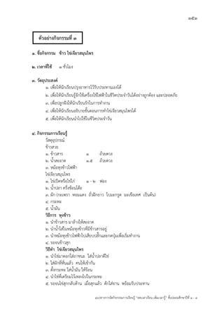 151
แนวทางการจัดกิจกรรมการเรียนรู฾ “ลดเวลาเรียน เพิ่มเวลารู฾” ชั้นปะถมศึกษาปีที่ 1 - 3
1. ชื่อกิจกรรม ข้าว ไข่เจียวสมุนไพร
2. เวลาที่ใช้ 1 ชั่วโมง
3. วัตถุประสงค์
1. เพื่อให฾นักเรียนปรุงอาหารไว฾รับประทานเองได฾
2. เพื่อให฾นักเรียนรู฾จักใช฾เครื่องใช฾ไฟฟูาในชีวิตประจาวันได฾อย฽างถูกต฾อง และปลอดภัย
3. เพื่อปลูกฝใงให฾นักเรียนรักในการทางาน
4. เพื่อให฾นักเรียนอธิบายขั้นตอนการทาไข฽เจียวสมุนไพรได฾
5. เพื่อให฾นักเรียนนาไปใช฾ในชีวิตประจาวัน
4. กิจกรรมการเรียนรู้
วัสดุอุปกรณแ
ข฾าวสวย
1. ข฾าวสาร 1 ถ฾วยตวง
2. น้าสะอาด 1.5 ถ฾วยตวง
3. หม฾อหุงข฾าวไฟฟูา
ไข฽เจียวสมุนไพร
1. ไข฽เป็ดหรือไข฽ไก฽ 1 - 2 ฟอง
2. น้าปลา ครึ่งช฾อนโต฿ะ
3. ผัก (กะเพรา หอมแดง ถั่วฝใกยาว ใบมะกรูด มะเขือเทศ เป็นต฾น)
4. กระทะ
5. น้ามัน
วิธีการ หุงข้าว
1. นาข฾าวสาร มาล฾างให฾สะอาด
2. นาน้าใส฽ในหม฾อหุงข฾าวที่มีข฾าวสารอยู฽
3. นาหม฾อหุงข฾าวไฟฟูาไปเสียบปลั๊กและกดปุุมเพื่อเริ่มทางาน
4. รอจนข฾าวสุก
วิธีทา ไข่เจียวสมุนไพร
1. นาไข฽มาตอกใส฽ภาชนะ ใส฽น้าปลาตีไข฽
2. ใส฽ผักที่หั่นแล฾ว คนให฾เข฾ากัน
3. ตั้งกระทะ ใส฽น้ามัน ให฾ร฾อน
4. นาไข฽ที่เตรียมไว฾เทลงไปในกระทะ
5. รอจนไข฽สุกกลับด฾าน เมื่อสุกแล฾ว ตักใส฽จาน พร฾อมรับประทาน
ตัวอย่างกิจกรรมที่ 3
 