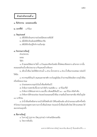 153
แนวทางการจัดกิจกรรมการเรียนรู฾ “ลดเวลาเรียน เพิ่มเวลารู฾” ชั้นปะถมศึกษาปีที่ 1 - 3
1. ชื่อกิจกรรม มะยมดองแช่อิ่ม
2. เวลาที่ใช้ 1 ชั่วโมง
3. วัตถุประสงค์
1. เพื่อให฾นักเรียนสามารถนาผลไม฾ดองมาแช฽อิ่มได฾
2. เพื่อให฾นักเรียนมีเจตคติที่ดีต฽ออาชีพ
3. เพื่อให฾นักเรียนรู฾จักทางานเป็นกลุ฽ม
4. กิจกรรมการเรียนรู้
ส฽วนประกอบ
มะยม
วิธีทา
1. ล฾างมะยมให฾สะอาด ใส฽น้า 4 ถ฾วยและเกลือลงในหม฾อ ตั้งไฟพอเกลือละลาย แล฾วยกลง จากนั้น
ดองมะยมด฾วยน้าเกลือประมาณ 2 คืนและเทน้าเกลือออก
2. เคี่ยวน้าเชื่อม โดยใช฾อัตราส฽วนน้า 1 ส฽วน น้าตาลทราย 1 ส฽วน น้าเชื่อมกรองเศษผง ปล฽อยไว฾
ให฾เย็น
3. หาภาชนะที่เป็นแก฾ว สเแตนเลส พลาสติก ยกเว฾นอลูมิเนียม ล฾างภาชนะให฾ละเอียด บรรจุน้าเชื่อม
ครึ่งหนึ่งของภาชนะ
4. นามะยมดองบรรจุลงไปในน้าเชื่อมที่เตรียมไว฾
5. ถ฾าต฾องการรสชาติเปรี้ยวหวานกาลังดี อาจแช฽เพียง 3 - 5 ชั่วโมงก็ได฾
6. ถ฾าต฾องการให฾ค฽อนทางหวาน อมเปรี้ยว เค็มพอดีให฾แช฽ไว฾ 10 - 12 ชั่วโมง หรือค฾างคืน
7. ถ฾าต฾องการให฾กรอบอร฽อย ก฽อนจะนามะยมลงแช฽น้าเชื่อม อาจแช฽ในน้าละลายสารส฾ม หรือน้าปูนใส
30 นาทีก฽อน
8. นาน้าเชื่อมที่เหลือสามารถนาไปตั้งไฟเคี่ยวอีก ให฾ข฾นเหมือนเดิม แล฾วนามะยมมาแช฽อีกครั้งหนึ่ง
ทาไปจนกว฽ามะยมจะดูดความหวานจากน้าเชื่อมไปหมด ก฽อนจะนาน้าเชื่อมไปเคี่ยวใหม฽ ให฾กรองเศษผง ให฾
สะอาดก฽อนทุกครั้ง
5. สื่อการเรียนรู้
1. ใบความรู฾ /รูปภาพ /วัสดุ อุปกรณแ การทาผลไม฾ดองแช฽อิ่ม
2. วิทยากรท฾องถิ่น
ตัวอย่างกิจกรรมที่ 4
 