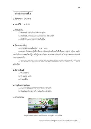 12
แนวทางการจัดกิจกรรมการเรียนรู฾ “ลดเวลาเรียน เพิ่มเวลารู฾” ชั้นปะถมศึกษาปีที่ 1 - 3
1. ชื่อกิจกรรม นักเล่าน้อย
2. เวลาที่ใช้ 2 ชั่วโมง
3. วัตถุประสงค์
1. เพื่อส฽งเสริมให฾นักเรียนมีนิสัยรักการอ฽าน
2. เพื่อส฽งเสริมให฾นักเรียนกล฾าแสดงออกอย฽างสร฾างสรรคแ
3. เพื่อฝึกทักษะในการทางานร฽วมกับผู฾อื่น
4. กิจกรรมการเรียนรู้
1. แบ฽งนักเรียนออกเป็นกลุ฽ม ๆ ละ 5 - 6 คน
2. มอบหมายให฾แต฽ละกลุ฽มเลือกนิทานจากห฾องสมุดโรงเรียน หรือสืบค฾นจาก Internet กลุ฽มละ 1 เรื่อง
และฝึกซ฾อมการแสดง โดยมีผู฾เล฽าหรือผู฾บรรยายเรื่อง 1 คน และสมาชิกคนอื่น ๆ ในกลุ฽มแสดงบทบาทสมมติ
เป็นตัวละครในเรื่อง
3. ให฾ตัวแทนแต฽ละกลุ฽มออกมากล฽าวชมเชยแก฽ผู฾แสดง และช฽วยกันสรุปสาระข฾อคิดที่ได฾จากนิทาน
แต฽ละเรื่อง
5. สื่อการเรียนรู้
1. หนังสือนิทาน
2. ห฾องสมุดโรงเรียน
3. อินเทอรแเน็ต
6. การวัดและประเมินผล
1. สังเกตความสนใจในการร฽วมกิจกรรมของนักเรียน
2. ประเมินพฤติกรรมการทางานร฽วมกันของนักเรียน
7. ภาพประกอบ
https://www.youtube.com/watch?v=ykFTU0pSpmk
ตัวอย่างกิจกรรมที่ 4
 