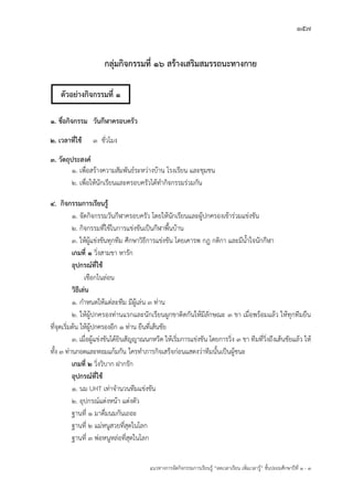 157
แนวทางการจัดกิจกรรมการเรียนรู฾ “ลดเวลาเรียน เพิ่มเวลารู฾” ชั้นปะถมศึกษาปีที่ 1 - 3
กลุ่มกิจกรรมที่ 16 สร้างเสริมสมรรถนะทางกาย
๑. ชื่อกิจกรรม วันกีฬาครอบครัว
๒. เวลาที่ใช้ ๓ ชั่วโมง
๓. วัตถุประสงค์
๑. เพื่อสร฾างความสัมพันธแระหว฽างบ฾าน โรงเรียน และชุมชน
๒. เพื่อให฾นักเรียนและครอบครัวได฾ทากิจกรรมร฽วมกัน
๔. กิจกรรมการเรียนรู้
๑. จัดกิจกรรมวันกีฬาครอบครัว โดยให฾นักเรียนและผู฾ปกครองเข฾าร฽วมแข฽งขัน
๒. กิจกรรมที่ใช฾ในการแข฽งขันเป็นกีฬาพื้นบ฾าน
๓. ให฾ผู฾แข฽งขันทุกทีม ศึกษาวิธีการแข฽งขัน โดยเคารพ กฎ กติกา และมีน้าใจนักกีฬา
เกมที่ ๑ วิ่งสามขา หารัก
อุปกรณ์ที่ใช้
เชือกไนล฽อน
วิธีเล่น
๑. กาหนดให฾แต฽ละทีม มีผู฾เล฽น ๓ ท฽าน
๒. ให฾ผู฾ปกครองท฽านแรกและนักเรียนผูกขาติดกันให฾มีลักษณะ ๓ ขา เมื่อพร฾อมแล฾ว ให฾ทุกทีมยืน
ที่จุดเริ่มต฾น ให฾ผู฾ปกครองอีก ๑ ท฽าน ยืนที่เส฾นชัย
๓. เมื่อผู฾แข฽งขันได฾ยินสัญญาณนกหวีด ให฾เริ่มการแข฽งขัน โดยการวิ่ง ๓ ขา ทีมที่วิ่งถึงเส฾นชัยแล฾ว ให฾
ทั้ง ๓ ท฽านกอดและหอมแก฾มกัน ใครทาภารกิจเสร็จก฽อนแสดงว฽าทีมนั้นเป็นผู฾ชนะ
เกมที่ ๒ วิ่งวิบาก ฝากรัก
อุปกรณ์ที่ใช้
๑. นม UHT เท฽าจานวนทีมแข฽งขัน
๒. อุปกรณแแต฽งหน฾า แต฽งตัว
ฐานที่ ๑ มาดื่มนมกันเถอะ
ฐานที่ ๒ แม฽หนูสวยที่สุดในโลก
ฐานที่ ๓ พ฽อหนูหล฽อที่สุดในโลก
ตัวอย่างกิจกรรมที่ 1
 
