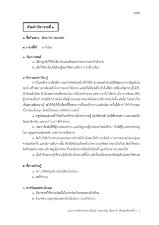 159
แนวทางการจัดกิจกรรมการเรียนรู฾ “ลดเวลาเรียน เพิ่มเวลารู฾” ชั้นปะถมศึกษาปีที่ 1 - 3
๑. ชื่อกิจกรรม Bike for yourself
๒. เวลาที่ใช้ 1 ชั่วโมง
3. วัตถุประสงค์
๑. เพื่อปลูกฝใงให฾นักเรียนรักและเห็นคุณค฽าของการออกกาลังกาย
๒. เพื่อให฾นักเรียนได฾เรียนรู฾ประวัติสถานที่ต฽าง ๆ ใกล฾โรงเรียน
๔. กิจกรรมการเรียนรู้
การปใ่นรถจักยาน เป็นวิธีการออกกาลังชนิดหนึ่ง ที่ทาให฾ร฽างกายของนักเรียนได฾มีพัฒนาการเจริญเติบโต
สมวัย สร฾างความเพลิดเพลินในการออกกาลังกาย และยังได฾ท฽องเที่ยวไปในที่ต฽างๆเพื่อเสริมความรู฾ให฾กับ
นักเรียนอีกด฾วย นักเรียนหลายคนชื่นชอบในการปใ่นรถจักรยาน แต฽หาเวลาปใ่นได฾ยาก เนื่องจากพ฽อแม฽ หรือ
ผู฾ปกครองต฾องทางานไม฽มีเวลาพาไป หรือผู฾ปกครองอาจจะกลัวอันตรายที่อาจจะเกิดขึ้น ดังนั้น กิจกรรมปใ่น
เพิ่มสุข เสริมความรู฾ จะได฾จัดให฾นักเรียนที่ชื่นชอบการปใ่นรถจักรยาน แต฽หาโอกาสปใ่นได฾ยาก ได฾ทากิจกรรม
ที่นักเรียนชื่นชอบ โดยมีขั้นตอนการจัดกิจกรรมดังนี้
๑. ครูกาหนดสถานที่ ที่จะปใ่นรถจักรยานไปหาความรู฾ (ทุกสัปดาหแ) โดยให฾ระยะทาง เหมาะสมกับ
วัยของนักเรียน และเวลาในการจัดกิจกรรม
๒. ประชาสัมพันธแให฾ผู฾ปกครองทราบ และเชิญชวนผู฾ปกครองร฽วมไปด฾วย (เพื่อให฾ผู฾ปกครองช฽วยครู
ในการดูแลความปลอดภัย ระหว฽างการเดินทาง)
๓. ในวันที่จัดกิจกรรมอาจจะขอความร฽วมมือไปยังสถานีตารวจเพื่ออานวยความสะดวกและดูแล
ความปลอดภัย และในการเดินทางนั้น ต฾องให฾รถโรงเรียนขับนาขบวนรถจักรยานของนักเรียน โดยให฾ขบวน
ชิดซ฾ายสุดของถนน แล฾ว (ครู ผู฾ปกครอง ปใ่นรถจักรยานล฾อมนักเรียนไว฾ ดูแลเรื่องความปลอดภัย)
๔. เมื่อถึงที่หมาย ครูให฾ความรู฾เด็กเกี่ยวกับสถานที่นั้นๆ แล฾วปใ่นรถจักรยานกลับโรงเรียนโดยสวัสดิภาพ
๕. สื่อการเรียนรู้
๑. สถานที่สาคัญบริเวณใกล฾เคียงโรงเรียน
๒. รถจักรยาน
๖. การวัดและประเมินผล
๑. สังเกตการให฾ความร฽วมมือในการร฽วมกิจกรรมของนักเรียน
๒. สังเกตความสนุกสนานของนักเรียนในการร฽วมกิจกรรม
ตัวอย่างกิจกรรมที่ 2
 