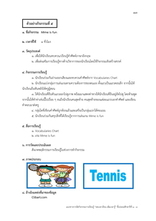 13
แนวทางการจัดกิจกรรมการเรียนรู฾ “ลดเวลาเรียน เพิ่มเวลารู฾” ชั้นปะถมศึกษาปีที่ 1 - 3
1. ชื่อกิจกรรม Mime is fun
2. เวลาที่ใช้ 1 ชั่วโมง
3. วัตถุประสงค์
1. เพื่อให฾นักเรียนทบทวน/เรียนรู฾คาศัพทแภาษาอังกฤษ
2. เพื่อส฽งเสริมการเรียนรู฾ทางด฾านวิชาการของนักเรียนโดยใช฾กิจกรรมเชิงสร฾างสรรคแ
4. กิจกรรมการเรียนรู้
1. นักเรียนร฽วมกันอ฽านออกเสียงและทบทวนคาศัพทแจาก Vocabularies Chart
2. นักเรียนแบ฽งกลุ฽มการเล฽นเกมตามความต฾องการของตนเอง ตั้งแถวเป็นแถวตอนลึก จากนั้นให฾
นักเรียนยืนหันหลังให฾ครูผู฾สอน
3. ให฾นักเรียนที่ยืนหัวแถวออกไปดูภาพ พร฾อมมาแสดงท฽าทางให฾นักเรียนที่ยืนอยู฽ถัดไปดู โดยห฾ามพูด
จากนั้นให฾ทาท฽าเช฽นนี้ไปเรื่อย ๆ จนถึงนักเรียนคนสุดท฾าย คนสุดท฾ายของแต฽ละแถวบอกคาศัพทแ และเขียน
คาตอบมาส฽งครู
4. กลุ฽มใดที่เขียนคาศัพทแถูกต฾องแล฾วและเสร็จเป็นกลุ฽มแรกได฾คะแนน
5. นักเรียนร฽วมกันสรุปสิ่งที่ได฾เรียนรู฾จากการเล฽นเกม Mime is fun
5. สื่อการเรียนรู้
1. Vocabularies Chart
2. เกม Mime is fun
6. การวัดและประเมินผล
สังเกตพฤติกรรมการเรียนรู฾ในช฽วงการทากิจกรรม
7. ภาพประกอบ
8. อ้างอิงแหล่งที่มาของข้อมูล
Clibart.com
ตัวอย่างกิจกรรมที่ 5
 
