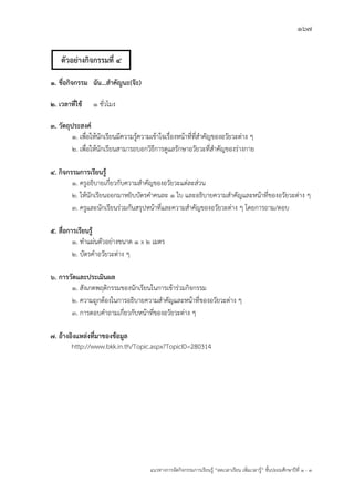 167
แนวทางการจัดกิจกรรมการเรียนรู฾ “ลดเวลาเรียน เพิ่มเวลารู฾” ชั้นปะถมศึกษาปีที่ 1 - 3
1. ชื่อกิจกรรม ฉัน...สาคัญนะ(จ๊ะ)
2. เวลาที่ใช้ 1 ชั่วโมง
3. วัตถุประสงค์
1. เพื่อให฾นักเรียนมีความรู฾ความเข฾าใจเรื่องหน฾าที่ที่สาคัญของอวัยวะต฽าง ๆ
2. เพื่อให฾นักเรียนสามารถบอกวิธีการดูแลรักษาอวัยวะที่สาคัญของร฽างกาย
4. กิจกรรมการเรียนรู้
1. ครูอธิบายเกี่ยวกับความสาคัญของอวัยวะแต฽ละส฽วน
2. ให฾นักเรียนออกมาหยิบบัตรคาคนละ ๑ ใบ และอธิบายความสาคัญและหน฾าที่ของอวัยวะต฽าง ๆ
3. ครูและนักเรียนร฽วมกันสรุปหน฾าที่และความสาคัญของอวัยวะต฽าง ๆ โดยการถาม/ตอบ
5. สื่อการเรียนรู้
1. ทาแผ฽นตัวอย฽างขนาด 1 x 2 เมตร
2. บัตรคาอวัยวะต฽าง ๆ
6. การวัดและประเมินผล
1. สังเกตพฤติกรรมของนักเรียนในการเข฾าร฽วมกิจกรรม
2. ความถูกต฾องในการอธิบายความสาคัญและหน฾าที่ของอวัยวะต฽าง ๆ
3. การตอบคาถามเกี่ยวกับหน฾าที่ของอวัยวะต฽าง ๆ
7. อ้างอิงแหล่งที่มาของข้อมูล
http://www.bkk.in.th/Topic.aspx?TopicID=280314
ตัวอย่างกิจกรรมที่ 4
 