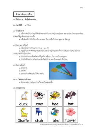 14
แนวทางการจัดกิจกรรมการเรียนรู฾ “ลดเวลาเรียน เพิ่มเวลารู฾” ชั้นปะถมศึกษาปีที่ 1 - 3
1. ชื่อกิจกรรม คาศัพท์แสนสนุก
2. เวลาที่ใช้ 1 ชั่วโมง
3. วัตถุประสงค์
1. เพื่อส฽งเสริมให฾นักเรียนได฾เพิ่มทักษะการฟใงในการเรียนรู฾ภาษาอังกฤษ สามารถอ฽าน โดยการออกเสียง
คาศัพทแได฾ถูกต฾อง แม฽นยามากขึ้น
2. เพื่อส฽งเสริมให฾นักเรียนกล฾าแสดงออก มีความเชื่อมั่นในการพูดภาษาอังกฤษ
4. กิจกรรมการเรียนรู้
1. ครูนาบัตรภาพติดบนกระดาน ๘ – ๑๐ คา
2. ครูออกเสียงคาศัพทแที่ถูกต฾อง ให฾นักเรียนตีคาที่ถูกต฾องตามที่ครูออกเสียง (ใช฾ไม฾ตีแมลงวันไป
แตะที่ภาพที่นักเรียนได฾ยิน)
3. นักเรียนฝึกออกเสียงคาศัพทแที่ถูกต฾อง พร฾อม ๆ กัน และเป็นรายบุคคล
4. นักเรียนฝึกแต฽งประโยคปากเปล฽า โดยใช฾ภาพ และนาเสนอหน฾าชั้นเรียน
5. สื่อการเรียนรู้
1. บัตรภาพ
2. บัตรคา
3. อุปกรณแการตีคา เช฽น ไม฾ตีแมลงวัน
6. การวัดและประเมินผล
1. สังเกตพฤติกรรมในการร฽วมกิจกรรมในแต฽ละครั้ง
7. ภาพประกอบ
cow
cow
duck
Giraffe
bee
chair
bat
bird flower
ตัวอย่างกิจกรรมที่ 6
 