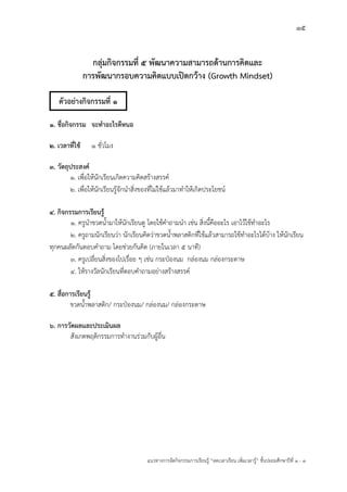 15
แนวทางการจัดกิจกรรมการเรียนรู฾ “ลดเวลาเรียน เพิ่มเวลารู฾” ชั้นปะถมศึกษาปีที่ 1 - 3
กลุ่มกิจกรรมที่ 5 พัฒนาความสามารถด้านการคิดและ
การพัฒนากรอบความคิดแบบเปิดกว้าง (Growth Mindset)
๑. ชื่อกิจกรรม จะทาอะไรดีหนอ
๒. เวลาที่ใช้ ๑ ชั่วโมง
๓. วัตถุประสงค์
๑. เพื่อให฾นักเรียนเกิดความคิดสร฾างสรรคแ
2. เพื่อให฾นักเรียนรู฾จักนาสิ่งของที่ไม฽ใช฾แล฾วมาทาให฾เกิดประโยชนแ
๔. กิจกรรมการเรียนรู้
1. ครูนาขวดน้ามาให฾นักเรียนดู โดยใช฾คาถามนา เช฽น สิ่งนี้คืออะไร เอาไว฾ใช฾ทาอะไร
2. ครูถามนักเรียนว฽า นักเรียนคิดว฽าขวดน้าพลาสติกที่ใช฾แล฾วสามารถใช฾ทาอะไรได฾บ฾าง ให฾นักเรียน
ทุกคนผลัดกันตอบคาถาม โดยช฽วยกันคิด (ภายในเวลา 5 นาที)
3. ครูเปลี่ยนสิ่งของไปเรื่อย ๆ เช฽น กระป฻องนม กล฽องนม กล฽องกระดาษ
4. ให฾รางวัลนักเรียนที่ตอบคาถามอย฽างสร฾างสรรคแ
๕. สื่อการเรียนรู้
ขวดน้าพลาสติก/ กระป฻องนม/ กล฽องนม/ กล฽องกระดาษ
๖. การวัดผลและประเมินผล
สังเกตพฤติกรรมการทางานร฽วมกับผู฾อื่น
ตัวอย่างกิจกรรมที่ 1
 