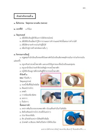 16
แนวทางการจัดกิจกรรมการเรียนรู฾ “ลดเวลาเรียน เพิ่มเวลารู฾” ชั้นปะถมศึกษาปีที่ 1 - 3
1. ชื่อกิจกรรม วัสดุหรรษา พาเพลิน (ขอขวด)
2. เวลาที่ใช้ 3 ชั่วโมง
3. วัตถุประสงค์
1. เพื่อให฾นักเรียนรู฾จักใช฾เวลาว฽างให฾เกิดประโยชนแ
2. เพื่อให฾นักเรียนมีสมาธิ รู฾จักการวางแผนการทางานและลาดับขั้นตอนการทางานได฾
3. เพื่อให฾สามารถทางานร฽วมกับผู฾อื่นได฾
4. เพื่อนาไปสู฽การสร฾างสรรคแผลงานอื่น ๆ
4. กิจกรรมการเรียนรู้
1. ครูพูดคุยกับนักเรียนเรื่องขยะที่เป็นพลาสติกในโรงเรียนสังเกตพฤติกรรมในการร฽วมกิจกรรมใน
แต฽ละครั้ง
2. ครูยกตัวอย฽างขวดน้าพลาสติก และบอกถึงปใญหาขยะเกลื่อนโรงเรียนและชุมชน
3. ครูบอกนักเรียนว฽าจะทาสิ่งประดิษฐแจากขวดน้าพลาสติก
4. ครูให฾นักเรียนดูภาพสิ่งประดิษฐแที่ทาจากขวดน้าพลาสติก
ชั่วโมงที่ 1
ตอน กาไลเห็น ๆ
วัสดุและอุปกรณแ
1. ขวดน้าดื่มที่ใช฾แล฾วชนิดใส
2. คัดเตอรแ/กรรไกร
3. เศษผ฾า
4. กาวชนิดเหนียวพิเศษ
5. เทปกาว
๖. ปืนยิงกาว
ขั้นตอนการทา
1. เทปกาวพันเป็นวงรอบขวดพลาสติก บริเวณที่จะทาเป็นกาไลข฾อมือ
2. ตัดด฾วยคัตเตอรแ/กรรไกร ส฽วนที่เป็นเทปกาว
3. นามาวัดรอบข฾อมือ
4. ตัด แล฾วต฽อด฾วยเทปกาวให฾พอดีกับข฾อมือ
5. นาเศษผ฾า มาพันรอบ ติดด฾วยปืนยิงกาวให฾เรียบร฾อย
ตัวอย่างกิจกรรมที่ 2
 