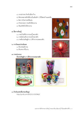 18
แนวทางการจัดกิจกรรมการเรียนรู฾ “ลดเวลาเรียน เพิ่มเวลารู฾” ชั้นปะถมศึกษาปีที่ 1 - 3
4. เจาะฝาขวด สาหรับเสียบก฾าน
5. ตัดขวดพลาสติกสีเขียวเป็นเส฾นเล็ก ๆ ใช฾ไฟลนก฾านและพัน
6. ติดกาวกับฝาขวดให฾แน฽น
7. ทาหลายดอก ประดับให฾สวยงาม
8. จัดแต฽งติดใบให฾สวยงาม
5. สื่อการเรียนรู้
1. ภาพกาไลที่ทาจากขวดน้าพลาสติก
2. ภาพไฟประดับจากขวดน้าพลาสติก
3. ภาพสิ่งประดิษฐแต฽าง ๆ ที่ทาจากขวดพลาสติก
6. การวัดและประเมินผล
1. สังเกตพฤติกรรม
2. สังเกตจากชิ้นงาน
7. ภาพประกอบ
สิ่งประดิษฐ์ต่าง ๆ ที่ทาจากขวดพลาสติก
8. อ้างอิงแหล่งที่มาของข้อมูล
http://p-dit.com/2013/11/19/3462/
 