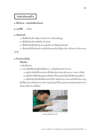 24
แนวทางการจัดกิจกรรมการเรียนรู฾ “ลดเวลาเรียน เพิ่มเวลารู฾” ชั้นปะถมศึกษาปีที่ 1 - 3
1. ชื่อกิจกรรม มาสนุกกับศิลปะกันเถอะ
2. เวลาที่ใช้ 4 ชั่วโมง
3. วัตถุประสงค์
1. เพื่อให฾นักเรียนมีการพัฒนาทางด฾านร฽างกาย จิตใจ สติปใญญา
2. เพื่อให฾นักเรียนมีความคิดริเริ่ม สร฾างสรรคแ
3. เพื่อให฾นักเรียนรู฾จักชื่นชมความงามสุนทรียภาพ ซึ่งมีคุณค฽าต฽อมนุษยแ
4. เพื่อส฽งเสริมให฾นักเรียนมีความเชื่อมั่นในตนเองอันเป็นพื้นฐานในการศึกษาต฽อ หรือประกอบ
วิชาชีพ
4. กิจกรรมการเรียนรู้
ชั่วโมงที่ 1
มาเรียนรู฾กันเถอะ
1. วาดภาพสัตวแที่นักเรียนรู฾จักหรือที่ชอบมา ๑ ชนิดพร฾อมกับทาท฽าประกอบ
1. ครูอธิบายถึงสัตวแที่สามารถนามาเลี้ยงได฾ยกตัวอย฽างเช฽น สุนัข แมว นก กระต฽าย เป็นต฾น
2. ครูเปิดโอกาสให฾นักเรียนแสดงความคิดเห็นว฽าที่บ฾านของนักเรียนใครเลี้ยงสัตวแประเภทใดบ฾าง
3. ครูให฾นักเรียนเลือกสัตวแที่ตัวเองชอบไว฾ในใจ พร฾อมกับแจกกระดาษแล฾วให฾นักเรียนวาดรูป
สัตวแที่ตัวเองชอบพร฾อมกับบอกว฽าใครวาดรูปเสร็จแล฾วให฾เอารูปออกมาส฽งพร฾อมกับแสดงท฽าทาง
เลียนแบบสัตวแประเภทนั้นด฾วย
www.oknation.net
ตัวอย่างกิจกรรมที่ 5
 