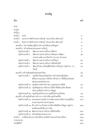 สำรบัญ
เรื่อง หน้ำ
คานา
สารบัญ
คาชี้แจง
ส่วนที่ 1 บทนา 1
ส่วนที่ 2 แนวทางการจัดกิจกรรมการเรียนรู้ “ลดเวลาเรียน เพิ่มเวลารู้” 5
ส่วนที่ 3 ตัวอย่างการจัดกิจกรรมการเรียนรู้ “ลดเวลาเรียน เพิ่มเวลารู้” 7
หมวดที่ 1 กิจกรรมพัฒนาผู้เรียน (กิจกรรมบังคับตามหลักสูตร) 8
หมวดที่ 2 สร้างเสริมสมรรถนะและการเรียนรู้ 9
กลุ่มกิจกรรมที่ 4 พัฒนาความสามารถด้านการสื่อสาร 9
กลุ่มกิจกรรมที่ 5 พัฒนาความสามารถด้านการคิดและการพัฒนา
กรอบความคิด แบบเปิดกว้าง (Growth Mindset)
15
กลุ่มกิจกรรมที่ 6 พัฒนาความสามารถด้านการแก้ปัญหา 29
กลุ่มกิจกรรมที่ 7 พัฒนาความสามารถด้านการใช้เทคโนโลยี 39
กลุ่มกิจกรรมที่ 8 พัฒนาทักษะการเรียนรู้ที่ส่งเสริมการเรียนรู้ ๘ กลุ่มสาระ การ
เรียนรู้
46
หมวดที่ 3 สร้างเสริมคุณลักษณะและค่านิยม 74
กลุ่มกิจกรรมที่ 9 ปลูกฝังค่านิยมและจิตสานึกการทาประโยชน์ต่อสังคม
มีจิตสาธารณะและการให้บริการด้านต่าง ๆ ทั้งที่เป็นประโยชน์
ต่อตนเองและต่อส่วนรวม
74
กลุ่มกิจกรรมที่ 10 ปลูกฝังความรักชาติ ศาสนา และพระมหากษัตริย์ 86
กลุ่มกิจกรรมที่ 11 ปลูกฝังคุณธรรม จริยธรรม (มีวินัย ซื่อสัตย์ สุจริต เสียสละ
อดทน มุ่งมั่นในการทางาน กตัญญู)
94
กลุ่มกิจกรรมที่ 12 ปลูกฝังและสร้างความภาคภูมิใจในความเป็นไทย 98
หมวดที่ 4 สร้างเสริมทักษะการทางาน การดารงชีพ และทักษะชีวิต 106
กลุ่มกิจกรรมที่ 13 ตอบสนองความสนใจ ความถนัด และความต้องการของผู้เรียน
ตามความแตกต่างระหว่างบุคคล
106
กลุ่มกิจกรรมที่ ๑4 ฝึกการทางาน ทักษะทางอาชีพ ทรัพย์สินทางปัญญา อยู่อย่าง
พอเพียงและมีวินัยทางการเงิน
121
กลุ่มกิจกรรมที่ ๑5 พัฒนาความสามารถด้านการใช้ทักษะชีวิต 146
กลุ่มกิจกรรมที่ ๑6 สร้างเสริมสมรรถนะทางกาย 157
ส่วนที่ 4 รายชื่อหน่วยงาน/ องค์กรที่สามารถจัดกิจกรรมร่วมกับสถานศึกษา 168
บรรณานุกรม 180
คณะผู้จัดทา 183
 