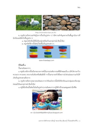 26
แนวทางการจัดกิจกรรมการเรียนรู฾ “ลดเวลาเรียน เพิ่มเวลารู฾” ชั้นปะถมศึกษาปีที่ 1 - 3
2. ครูอธิบายถึงความสาคัญในการปใ้นเป็นรูปต฽าง ๆ ว฽ามีความสาคัญเพราะเป็นพื้นฐานในการที่
นักเรียนจะได฾นาไปขึ้นรูปต฽าง ๆ
1. ครูแบ฽งนักเรียนให฾นั่งเป็นกลุ฽มๆพร฾อมกับแจกอุปกรณแ (ดินน้ามัน)
2. ครูสาธิตวิธีการปใ้นดินน้ามันขึ้นเป็นรูปทรงต฽าง ๆ
www.thaiadapp.com
ชั่วโมงที่ 3
ปใ้นตามจินตนาการ
1. ครูอธิบายถึงการปใ้นเป็นกระบวนการหนึ่งในงานประติมากรรมที่มีลักษณะเป็น ๓ มิติ มีความกว฾าง
ความยาว ความหนา สามารถจับต฾องหรือสัมผัสได฾ การปใ้นสามารถทาได฾โดยการนาส฽วนย฽อยมารวมกันให฾
เกิดเป็นรูปทรงตามต฾องการ
2. ครูอธิบายถึงความหมายของจินตนาการว฽าคืออะไรจากนั้นจึงให฾นักเรียนแบ฽งกลุ฽มออกเป็นกลุ฽ม
ย฽อยแล฾วจึงแจกอุปกรณแ (ดินน้ามัน)
3. ครูให฾นักเรียนปใ้นดินน้ามันเป็นรูปต฽างๆ ตามจินตนาการ ครูให฾คาปรึกษาและดูแลอย฽างใกล฾ชิด
xn--12c1bobh8dyb4bnrq1kue.blogspot.com
http://innovation.kpru.ac.th/
 