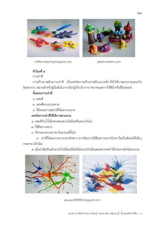 27
แนวทางการจัดกิจกรรมการเรียนรู฾ “ลดเวลาเรียน เพิ่มเวลารู฾” ชั้นปะถมศึกษาปีที่ 1 - 3
coffee-drawing.blogspot.com jaikoh.exteen.com
ชั่วโมงที่ 4
การเปุาสี
การสร฾างภาพด฾วยการเปุาสี เป็นเทคนิคการสร฾างภาพอีกแบบหนึ่ง ที่ทาให฾ภาพสวยงามและเกิด
จินตนาการ เหมาะสาหรับผู฾เริ่มต฾นในการเรียนรู฾เกี่ยวกับการวาดภาพและการใช฾สีน้าหรือสีโปสเตอรแ
ขั้นตอนการเป่าสี
1. ผสมสี
2. หยดสีลงบนกระดาษ
๓. ใช฾หลอดกาแฟเปุาสีให฾แตกกระจาย
เทคนิคการเป่าสีให้ได้ภาพสวยงาม
๑. ผสมสีกับน้าให฾เหลวพอเหมาะไม฽ข฾นหรือเหลวเกินไป
๒. ใช฾สีหลากหลาย
๓. ใช฾กระดาษวาดภาพ ร฾อยปอนดแขึ้นไป
๔. เปุาสีให฾แตกกระจายรอบทิศทาง หากต฾องการให฾สีแตกกระจายไปทางใดเป็นพิเศษให฾เอียง
กระดาษ เล็กน฾อย
๕. เมื่อเปุาสีเสร็จแล฾วควรนาไปผึ่งลมให฾แห฾งไม฽ควรนาไปผึ่งแดดเพราะจะทาให฾กระดาษบิดไม฽สวยงาม
jaruwan99999.blogspot.com
 