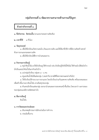 29
แนวทางการจัดกิจกรรมการเรียนรู฾ “ลดเวลาเรียน เพิ่มเวลารู฾” ชั้นปะถมศึกษาปีที่ 1 - 3
กลุ่มกิจกรรมที่ 6 พัฒนาความสามารถด้านการแก้ปัญหา
๑. ชื่อกิจกรรม คิดก่อนปั้น (ถกแถลง/ระดมความคิดเห็น)
๒. เวลาที่ใช้ ๑ ชั่วโมง
๓. วัตถุประสงค์
๑. เพื่อให฾นักเรียนเกิดความสนใจ เกิดแนวความคิด และให฾ได฾มาซึ่งวิธีการที่มีความคิดสร฾างสรรคแ
ด฾วยการถกแถลงระดมความคิด
๒. เพื่อให฾นักเรียนได฾ฝึกการนาเสนอผลงาน
๔. กิจกรรมการเรียนรู้
1. ครูนาดินน้ามัน มาให฾นักเรียนดู ใช฾คาถามนา เช฽น นักเรียนรู฾จักสิ่งนี้หรือไม฽ ใช฾ทาอะไร มีสีอะไรบ฾าง
นักเรียนเคยนาดินน้ามันมาทาอะไรบ฾าง
2. แบ฽งกลุ฽มนักเรียน กลุ฽มละ ๔ - ๖ คน
3. ครูแจกดินน้ามันให฾แต฽ละกลุ฽ม ๆ ละเท฽ากัน (อาจมีสีที่หลากหลายแตกต฽างกันไป)
4. ให฾นักเรียนใช฾กระบวนการถกแถลง โดยนักเรียนร฽วมกันแสดงความคิดเห็น พร฾อมระดมสมอง
เพื่อสร฾างชิ้นงานจากดินน้ามัน ตามข฾อสรุปของกลุ฽ม
5. ตัวแทนนักเรียนแต฽ละกลุ฽ม ออกมานาเสนอผลงานของตนหน฾าชั้นเรียน โดยบอกว฽า ผลงานของ
ของกลุ฽มตนเองมีความพิเศษอย฽างไร
๕. สื่อการเรียนรู้
ดินน้ามัน
๖. การวัดผลและประเมินผล
๑. สังเกตพฤติกรรมการมีส฽วนร฽วมในการทางาน
๒. ประเมินชิ้นงาน
ตัวอย่างกิจกรรมที่ 1
 