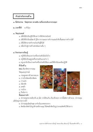 30
แนวทางการจัดกิจกรรมการเรียนรู฾ “ลดเวลาเรียน เพิ่มเวลารู฾” ชั้นปะถมศึกษาปีที่ 1 - 3
1. ชื่อกิจกรรม วัสดุหรรษา พาเพลิน (เครื่องประดับจากกระดุม)
2. เวลาที่ใช้ 2 ชั่วโมง
3. วัตถุประสงค์
1. เพื่อให฾นักเรียนรู฾จักใช฾เวลาว฽างให฾เกิดประโยชนแ
2. เพื่อให฾นักเรียนมีสมาธิ รู฾จักการวางแผนการทางานและลาดับขั้นตอนการทางานได฾
3. เพื่อให฾สามารถทางานร฽วมกับผู฾อื่นได฾
4. เพื่อนาไปสู฽การสร฾างสรรคแผลงานอื่น ๆ
4. กิจกรรมการเรียนรู้
1. ครูให฾นักเรียนบอกว฽าเครื่องประดับมีอะไรบ฾าง
2. ครูให฾นักเรียนดูรูปเครื่องประดับแบบต฽าง ๆ
3. ครูบอกนักเรียนว฽าจะทาเครื่องประดับใช฾เอง และให฾นักเรียนลงมือปฏิบัติ
ชั่วโมงที่ 1
ตอน เข็มกลัดจากกระดุม
วัสดุและอุปกรณแ
1. กระดุมหลากสี หลายขนาด
2. กาวน้าชนิดเหนียวพิเศษ
3. กาวแท฽ง
4. เข็มกลัด
5. เศษผ฾า
6. กรรไกร
7. ปืนยิงกาว
ขั้นตอนการทา
1. นากระดุมขนาดเดียวกัน 5 เม็ด วางให฾ชนกัน เป็นกลีบดอก จากนั้นติดกาวด฾านบน นากระดุม
เม็ดใหญ฽กว฽ามาวางไว฾
2. นากระดุมเม็ดเล็กสุด มาทาเป็นเกสรตรงกลาง
3. ติดเข็มกลัดสาเร็จรูปด฾านหลังกระดุม ใช฾เศษผ฾าตัดเป็นรูปวงกลมติดทับไว฾ด฾วยกาว
ตัวอย่างกิจกรรมที่ 2
 