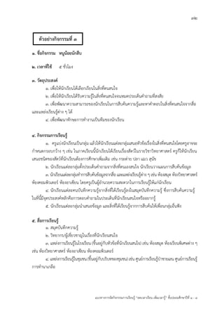 32
แนวทางการจัดกิจกรรมการเรียนรู฾ “ลดเวลาเรียน เพิ่มเวลารู฾” ชั้นปะถมศึกษาปีที่ 1 - 3
1. ชื่อกิจกรรม หนูน้อยนักสืบ
2. เวลาที่ใช้ 5 ชั่วโมง
3. วัตถุประสงค์
1. เพื่อให฾นักเรียนได฾เลือกเรียนในสิ่งที่ตนสนใจ
2. เพื่อให฾นักเรียนได฾รับความรู฾ในสิ่งที่ตนสนใจจนหมดประเด็นคาถามที่สงสัย
3. เพื่อพัฒนาความสามารถของนักเรียนในการสืบค฾นความรู฾และหาคาตอบในสิ่งที่ตนสนใจจากสื่อ
และแหล฽งเรียนรู฾ต฽าง ๆ ได฾
4. เพื่อพัฒนาทักษะการทางานเป็นทีมของนักเรียน
4. กิจกรรมการเรียนรู้
1. ครูแบ฽งนักเรียนเป็นกลุ฽ม แล฾วให฾นักเรียนแต฽ละกลุ฽มเสนอหัวข฾อเรื่องในสิ่งที่ตนสนใจโดยครูอาจจะ
กาหนดกรอบกว฾าง ๆ เช฽น ในภาคเรียนนี้นักเรียนได฾เรียนเรื่องสัตวแในรายวิชาวิทยาศาสตรแ ครูก็ให฾นักเรียน
เสนอชนิดของสัตวแที่นักเรียนต฾องการศึกษาเพิ่มเติม เช฽น กระต฽าย ปลา แมว สุนัข
2. นักเรียนแต฽ละกลุ฽มตั้งประเด็นคาถามจากสิ่งที่ตนเองสนใจ นักเรียนวางแผนการสืบค฾นข฾อมูล
3. นักเรียนแต฽ละกลุ฽มทาการสืบค฾นข฾อมูลจากสื่อ และแหล฽งเรียนรู฾ต฽าง ๆ เช฽น ห฾องสมุด ห฾องวิทยาศาสตรแ
ห฾องคอมพิวเตอรแ ห฾องอาเซียน โดยครูเป็นผู฾อานวยความสะดวกในการเรียนรู฾ให฾แก฽นักเรียน
4. นักเรียนแต฽ละคนบันทึกความรู฾จากสิ่งที่ได฾เรียนรู฾ลงในสมุดบันทึกความรู฾ ซึ่งการสืบค฾นความรู฾
ในที่นี้มีจุดประสงคแหลักคือการตอบคาถามในประเด็นที่นักเรียนสนใจหรืออยากรู฾
5. นักเรียนแต฽ละกลุ฽มนาเสนอข฾อมูล และสิ่งที่ได฾เรียนรู฾จากการสืบค฾นให฾เพื่อนกลุ฽มอื่นฟใง
5. สื่อการเรียนรู้
1. สมุดบันทึกความรู฾
2. วิทยากร/ผู฾เชี่ยวชาญในเรื่องที่นักเรียนสนใจ
3. แหล฽งการเรียนรู฾ในโรงเรียน (ขึ้นอยู฽กับหัวข฾อที่นักเรียนสนใจ) เช฽น ห฾องสมุด ห฾องเรียนพิเศษต฽าง ๆ
เช฽น ห฾องวิทยาศาสตรแ ห฾องอาเซียน ห฾องคอมพิวเตอรแ
4. แหล฽งการเรียนรู฾ในชุมชน(ขึ้นอยู฽กับบริบทของชุมชน) เช฽น ศูนยแการเรียนรู฾ปุาชายเลน ศูนยแการเรียนรู฾
การทานาเกลือ
ตัวอย่างกิจกรรมที่ 3
 