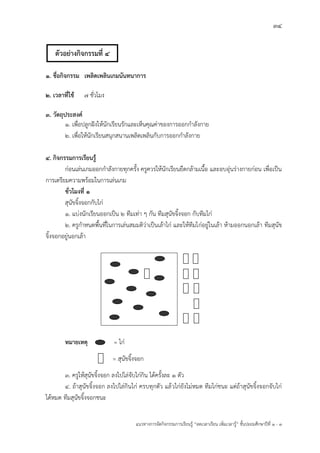34
แนวทางการจัดกิจกรรมการเรียนรู฾ “ลดเวลาเรียน เพิ่มเวลารู฾” ชั้นปะถมศึกษาปีที่ 1 - 3
๑. ชื่อกิจกรรม เพลิดเพลินเกมนันทนาการ
๒. เวลาที่ใช้ 7 ชั่วโมง
3. วัตถุประสงค์
๑. เพื่อปลูกฝใงให฾นักเรียนรักและเห็นคุณค฽าของการออกกาลังกาย
๒. เพื่อให฾นักเรียนสนุกสนานเพลิดเพลินกับการออกกาลังกาย
๔. กิจกรรมการเรียนรู้
ก฽อนเล฽นเกมออกกาลังกายทุกครั้ง ครูควรให฾นักเรียนยืดกล฾ามเนื้อ และอบอุ฽นร฽างกายก฽อน เพื่อเป็น
การเตรียมความพร฾อมในการเล฽นเกม
ชั่วโมงที่ 1
สุนัขจิ้งจอกกับไก฽
๑. แบ฽งนักเรียนออกเป็น ๒ ทีมเท฽า ๆ กัน ทีมสุนัขจิ้งจอก กับทีมไก฽
๒. ครูกาหนดพื้นที่ในการเล฽นสมมติว฽าเป็นเล฾าไก฽ และให฾ทีมไก฽อยู฽ในเล฾า ห฾ามออกนอกเล฾า ทีมสุนัข
จิ้งจอกอยู฽นอกเล฾า
หมายเหตุ = ไก฽
= สุนัขจิ้งจอก
๓. ครูให฾สุนัขจิ้งจอก ลงไปไล฽จับไก฽กิน ได฾ครั้งละ ๑ ตัว
๔. ถ฾าสุนัขจิ้งจอก ลงไปไล฽กินไก฽ ครบทุกตัว แล฾วไก฽ยังไม฽หมด ทีมไก฽ชนะ แต฽ถ฾าสุนัขจิ้งจอกจับไก฽
ได฾หมด ทีมสุนัขจิ้งจอกชนะ
ตัวอย่างกิจกรรมที่ 4
 