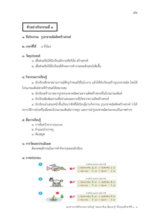 42
แนวทางการจัดกิจกรรมการเรียนรู฾ “ลดเวลาเรียน เพิ่มเวลารู฾” ชั้นปะถมศึกษาปีที่ 1 - 3
1. ชื่อกิจกรรม รูปเรขาคณิตคิดสร้างสรรค์
2. เวลาที่ใช้ ๑ ชั่วโมง
3. วัตถุประสงค์
1. เพื่อส฽งเสริมให฾นักเรียนมีความคิดริเริ่ม สร฾างสรรคแ
2. เพื่อส฽งเสริมให฾นักเรียนมีทักษะการทางานคอมพิวเตอรแเพิ่มขึ้น
4. กิจกรรมการเรียนรู้
๑. นักเรียนศึกษาสถานการณแที่ครูกาหนดให฾ในใบงาน แล฾วให฾นักเรียนสร฾างรูปเรขาคณิต โดยใช฾
โปรแกรมเพ฾นทแตามที่กาหนดให฾เหมาะสม
๒. นักเรียนสร฾างภาพจากรูปทรงเรขาคณิตตามความคิดสร฾างสรรคแในโปรแกรมเพ฾นทแ
๓. นักเรียนพิมพแผลงานเพื่อนาเสนอผลงานที่เกิดจากความคิดสร฾างสรรคแ
4. นักเรียนนาเสนอหน฾าชั้นเรียนว฽าสิ่งที่ได฾เรียนรู฾ผ฽านกิจกรรม รูปเรขาคณิตคิดสร฾างสรรคแ ว฽าได฾
ทราบวิธีการนาเครื่องมือของโปรแกรมเพ฾นทแมาวาดรูป และการนารูปเรขาคณิตประกอบเป็นภาพต฽างๆ
5. สื่อการเรียนรู้
1. การค฾นคว฾าทาง Internet
2. คาแนะนาจากครู
3. ห฾องสมุด
6. การวัดและประเมินผล
สังเกตพฤติกรรมในการทากิจกรรมของนักเรียน
7. ภาพประกอบ
ตัวอย่างกิจกรรมที่ 3
 