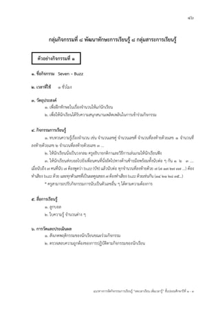 46
แนวทางการจัดกิจกรรมการเรียนรู฾ “ลดเวลาเรียน เพิ่มเวลารู฾” ชั้นปะถมศึกษาปีที่ 1 - 3
กลุ่มกิจกรรมที่ 8 พัฒนาทักษะการเรียนรู้ 8 กลุ่มสาระการเรียนรู้
1. ชื่อกิจกรรม Seven – Buzz
2. เวลาที่ใช้ 1 ชั่วโมง
3. วัตถุประสงค์
1. เพื่อฝึกทักษะในเรื่องจานวนให฾แก฽นักเรียน
2. เพื่อให฾นักเรียนได฾รับความสนุกสนานเพลิดเพลินในการเข฾าร฽วมกิจกรรม
4. กิจกรรมการเรียนรู้
1. ทบทวนความรู฾เรื่องจานวน เช฽น จานวนเลขคู฽ จานวนเลขคี่ จานวนที่ลงท฾ายด฾วยเลข 1 จานวนที่
ลงท฾ายด฾วยเลข 2 จานวนที่ลงท฾ายด฾วยเลข 3 ...
2. ให฾นักเรียนนั่งเป็นวงกลม ครูอธิบายกติกาและวิธีการเล฽นเกมให฾นักเรียนฟใง
3. ให฾นักเรียนส฽งบอลไปยังเพื่อนคนที่นั่งถัดไปทางด฾านซ฾ายมือพร฾อมทั้งนับต฽อ ๆ กัน 1 2 3 ....
เมื่อนับถึง 7 คนที่นับ 7 ต฾องพูดว฽า buzz (บัช) แล฾วนับต฽อ ทุกจานวนที่ลงท฾ายด฾วย 7 (7 17 27 37 ...) ต฾อง
ทาเสียง buzz ด฾วย และทุกตัวเลขที่เป็นผลคูณของ 7 ต฾องทาเสียง buzz ด฾วยเช฽นกัน (14 21 28 35...)
* ครูสามารถปรับกิจกรรมการนับเป็นตัวเลขอื่น ๆ ได฾ตามความต฾องการ
5. สื่อการเรียนรู้
1. ลูกบอล
2. ใบความรู฾ จานวนต฽าง ๆ
6. การวัดและประเมินผล
1. สังเกตพฤติกรรมของนักเรียนขณะร฽วมกิจกรรม
2. ตรวจสอบความถูกต฾องของการปฏิบัติตามกิจกรรมของนักเรียน
ตัวอย่างกิจกรรมที่ 1
 
