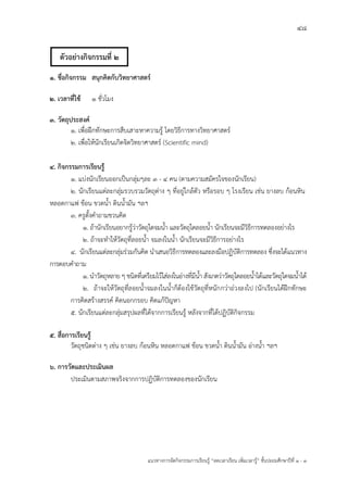 48
แนวทางการจัดกิจกรรมการเรียนรู฾ “ลดเวลาเรียน เพิ่มเวลารู฾” ชั้นปะถมศึกษาปีที่ 1 - 3
1. ชื่อกิจกรรม สนุกคิดกับวิทยาศาสตร์
2. เวลาที่ใช้ 1 ชั่วโมง
3. วัตถุประสงค์
1. เพื่อฝึกทักษะการสืบเสาะหาความรู฾ โดยวิธีการทางวิทยาศาสตรแ
2. เพื่อให฾นักเรียนเกิดจิตวิทยาศาสตรแ (Scientific mind)
4. กิจกรรมการเรียนรู้
1. แบ฽งนักเรียนออกเป็นกลุ฽มๆละ 3 - 4 คน (ตามความสมัครใจของนักเรียน)
2. นักเรียนแต฽ละกลุ฽มรวบรวมวัตถุต฽าง ๆ ที่อยู฽ใกล฾ตัว หรือรอบ ๆ โรงเรียน เช฽น ยางลบ ก฾อนหิน
หลอดกาแฟ ช฾อน ขวดน้า ดินน้ามัน ฯลฯ
3. ครูตั้งคาถามชวนคิด
1. ถ฾านักเรียนอยากรู฾ว฽าวัตถุใดจมน้า และวัตถุใดลอยน้า นักเรียนจะมีวิธีการทดลองอย฽างไร
2. ถ฾าจะทาให฾วัตถุที่ลอยน้า จมลงในน้า นักเรียนจะมีวิธีการอย฽างไร
4. นักเรียนแต฽ละกลุ฽มร฽วมกันคิด นาเสนอวิธีการทดลองและลงมือปฏิบัติการทดลอง ซึ่งจะได฾แนวทาง
การตอบคาถาม
1. นาวัตถุหลาย ๆ ชนิดที่เตรียมไว฾ใส฽ลงในอ฽างที่มีน้า สังเกตว฽าวัตถุใดลอยน้าได฾และวัตถุใดจมน้าได฾
2. ถ฾าจะให฾วัตถุที่ลอยน้าจมลงในน้าก็ต฾องใช฾วัตถุที่หนักกว฽าถ฽วงลงไป (นักเรียนได฾ฝึกทักษะ
การคิดสร฾างสรรคแ คิดนอกกรอบ คิดแก฾ปใญหา
5. นักเรียนแต฽ละกลุ฽มสรุปผลที่ได฾จากการเรียนรู฾ หลังจากที่ได฾ปฏิบัติกิจกรรม
5. สื่อการเรียนรู้
วัตถุชนิดต฽าง ๆ เช฽น ยางลบ ก฾อนหิน หลอดกาแฟ ช฾อน ขวดน้า ดินน้ามัน อ฽างน้า ฯลฯ
6. การวัดและประเมินผล
ประเมินตามสภาพจริงจากการปฏิบัติการทดลองของนักเรียน
ตัวอย่างกิจกรรมที่ 2
 