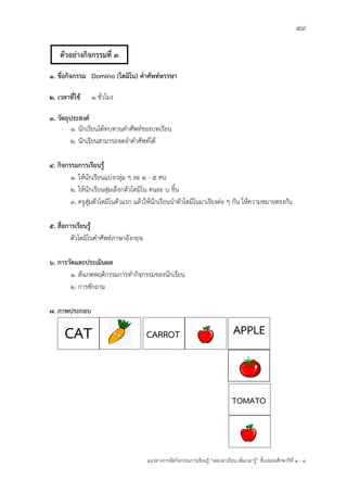 49
แนวทางการจัดกิจกรรมการเรียนรู฾ “ลดเวลาเรียน เพิ่มเวลารู฾” ชั้นปะถมศึกษาปีที่ 1 - 3
1. ชื่อกิจกรรม Domino (โดมิโน) คาศัพท์หรรษา
2. เวลาที่ใช้ 1 ชั่วโมง
3. วัตถุประสงค์
1. นักเรียนได฾ทบทวนคาศัพทแของบทเรียน
2. นักเรียนสามารถจดจาคาศัพทแได฾
4. กิจกรรมการเรียนรู้
1. ให฾นักเรียนแบ฽งกลุ฽ม ๆ ละ 2 - 5 คน
2. ให฾นักเรียนสุ฽มเลือกตัวโดมิโน คนละ 6 ชิ้น
3. ครูสุ฽มตัวโดมิโนตัวแรก แล฾วให฾นักเรียนนาตัวโดมิโนมาเรียงต฽อ ๆ กัน ให฾ความหมายตรงกัน
5. สื่อการเรียนรู้
ตัวโดมิโนคาศัพทแภาษาอังกฤษ
6. การวัดและประเมินผล
1. สังเกตพฤติกรรมการทากิจกรรมของนักเรียน
2. การซักถาม
7. ภาพประกอบ
CAT CARROT APPLE
TOMATO
ตัวอย่างกิจกรรมที่ 3
 