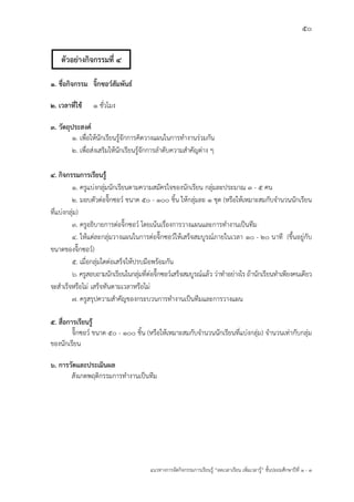 50
แนวทางการจัดกิจกรรมการเรียนรู฾ “ลดเวลาเรียน เพิ่มเวลารู฾” ชั้นปะถมศึกษาปีที่ 1 - 3
๑. ชื่อกิจกรรม จิ๊กซอว์สัมพันธ์
๒. เวลาที่ใช้ ๑ ชั่วโมง
๓. วัตถุประสงค์
๑. เพื่อให฾นักเรียนรู฾จักการคิดวางแผนในการทางานร฽วมกัน
๒. เพื่อส฽งเสริมให฾นักเรียนรู฾จักการลาดับความสาคัญต฽าง ๆ
๔. กิจกรรมการเรียนรู้
๑. ครูแบ฽งกลุ฽มนักเรียนตามความสมัครใจของนักเรียน กลุ฽มละประมาณ 3 - 5 คน
2. มอบตัวต฽อจิ๊กซอวแ ขนาด 50 - 100 ชิ้น ให฾กลุ฽มละ ๑ ชุด (หรือให฾เหมาะสมกับจานวนนักเรียน
ที่แบ฽งกลุ฽ม)
3. ครูอธิบายการต฽อจิ๊กซอวแ โดยเน฾นเรื่องการวางแผนและการทางานเป็นทีม
4. ให฾แต฽ละกลุ฽มวางแผนในการต฽อจิ๊กซอวแให฾เสร็จสมบูรณแภายในเวลา 10 - 20 นาที (ขึ้นอยู฽กับ
ขนาดของจิ๊กซอวแ)
5. เมื่อกลุ฽มใดต฽อเสร็จให฾ปรบมือพร฾อมกัน
6. ครูสอบถามนักเรียนในกลุ฽มที่ต฽อจิ๊กซอวแเสร็จสมบูรณแแล฾ว ว฽าทาอย฽างไร ถ฾านักเรียนทาเพียงคนเดียว
จะสาเร็จหรือไม฽ เสร็จทันตามเวลาหรือไม฽
7. ครูสรุปความสาคัญของกระบวนการทางานเป็นทีมและการวางแผน
๕. สื่อการเรียนรู้
จิ๊กซอวแ ขนาด 50 - 100 ชิ้น (หรือให฾เหมาะสมกับจานวนนักเรียนที่แบ฽งกลุ฽ม) จานวนเท฽ากับกลุ฽ม
ของนักเรียน
๖. การวัดและประเมินผล
สังเกตพฤติกรรมการทางานเป็นทีม
ตัวอย่างกิจกรรมที่ 4
 