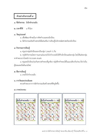 51
แนวทางการจัดกิจกรรมการเรียนรู฾ “ลดเวลาเรียน เพิ่มเวลารู฾” ชั้นปะถมศึกษาปีที่ 1 - 3
1. ชื่อกิจกรรม บิงโกจานวนนับ
2. เวลาที่ใช้ ๑ ชั่วโมง
3. วัตถุประสงค์
1. เพื่อพัฒนาทักษะในการคิดคานวณของนักเรียน
2. จัดกิจกรรมเชิงสร฾างสรรคแเพื่อส฽งเสริมการเรียนรู฾ในวิชาคณิตศาสตรแของนักเรียน
4. กิจกรรมการเรียนรู้
1. ครูแบ฽งกลุ฽มนักเรียนออกเป็นกลุ฽ม ๆ ละเท฽า ๆ กัน
2. ครูจัดกิจกรรมโดยการแจกแผ฽นเกมบิงโกจานวนนับให฾กับนักเรียนแต฽ละกลุ฽ม โดยให฾แต฽ละกลุ฽ม
หาคาตอบจากโจทยแการบวกเลข ลบเลข
3. ครูและนักเรียนร฽วมกันตรวจคาตอบที่ถูกต฾อง กลุ฽มที่หาคาตอบได฾ในแนวเดียวกันก฽อน ถือว฽าเป็น
ผู฾ชนะและเริ่มต฾นเกมใหม฽
5. สื่อการเรียนรู้
1. เกมบิงโกจานวนนับ
6. การวัดและประเมินผล
ตรวจคาตอบจากการจัดกิจกรรมเชิงสร฾างสรรคแที่ครูจัดขึ้น
7. ภาพประกอบ
ตัวอย่างกิจกรรมที่ 5
 