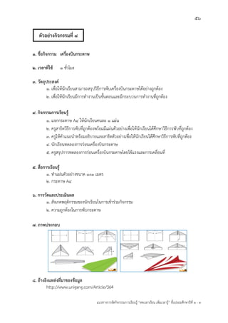 56
แนวทางการจัดกิจกรรมการเรียนรู฾ “ลดเวลาเรียน เพิ่มเวลารู฾” ชั้นปะถมศึกษาปีที่ 1 - 3
1. ชื่อกิจกรรม เครื่องบินกระดาษ
2. เวลาที่ใช้ 1 ชั่วโมง
3. วัตถุประสงค์
1. เพื่อให฾นักเรียนสามารถสรุปวิธีการพับเครื่องบินกระดาษได฾อย฽างถูกต฾อง
2. เพื่อให฾นักเรียนมีการทางานเป็นขั้นตอนและมีกระบวนการทางานที่ถูกต฾อง
4. กิจกรรมการเรียนรู้
1. แจกกระดาษ A4 ให฾นักเรียนคนละ 1 แผ฽น
2. ครูสาธิตวิธีการพับที่ถูกต฾องพร฾อมมีแผ฽นตัวอย฽างเพื่อให฾นักเรียนได฾ศึกษาวิธีการพับที่ถูกต฾อง
3. ครูให฾คาแนะนาพร฾อมอธิบายและสาธิตตัวอย฽างเพื่อให฾นักเรียนได฾ศึกษาวิธีการพับที่ถูกต฾อง
4. นักเรียนทดลองการร฽อนเครื่องบินกระดาษ
5. ครูสรุปการทดลองการร฽อนเครื่องบินกระดาษโดยใช฾แรงและการเคลื่อนที่
5. สื่อการเรียนรู้
1. ทาแผ฽นตัวอย฽างขนาด 1x1 เมตร
2. กระดาษ A4
6. การวัดและประเมินผล
1. สังเกตพฤติกรรมของนักเรียนในการเข฾าร฽วมกิจกรรม
2. ความถูกต฾องในการพับกระดาษ
7. ภาพประกอบ
8. อ้างอิงแหล่งที่มาของข้อมูล
http://www.unigang.com/Article/364
ตัวอย่างกิจกรรมที่ 8
 