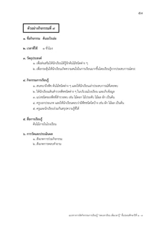 57
แนวทางการจัดกิจกรรมการเรียนรู฾ “ลดเวลาเรียน เพิ่มเวลารู฾” ชั้นปะถมศึกษาปีที่ 1 - 3
1. ชื่อกิจกรรม ต้นอะไรเอ่ย
2. เวลาที่ใช้ 1 ชั่วโมง
3. วัตถุประสงค์
1. เพื่อส฽งเสริมให฾นักเรียนได฾รู฾จักต฾นไม฾ชนิดต฽าง ๆ
2. เพื่อกระตุ฾นให฾นักเรียนเกิดความสนใจในการเรียนมากขึ้นโดยเรียนรู฾จากประสบการณแตรง
4. กิจกรรมการเรียนรู้
1. สนทนาถึงพืช ต฾นไม฾ชนิดต฽าง ๆ และให฾นักเรียนเล฽าประสบการณแที่เคยพบ
2. ให฾นักเรียนเดินสารวจพืชชนิดต฽าง ๆ ในบริเวณโรงเรียน และเก็บข฾อมูล
3. แบ฽งชนิดของพืชที่สารวจพบ เช฽น ไม฾ดอก ไม฾ประดับ ไม฾ผล ผัก เป็นต฾น
4. ครูบอกประเภท และให฾นักเรียนตอบว฽ามีพืชชนิดใดบ฾าง เช฽น ผัก ไม฾ผล เป็นต฾น
5. ครูและนักเรียนร฽วมกันสรุปความรู฾ที่ได฾
5. สื่อการเรียนรู้
ต฾นไม฾ภายในโรงเรียน
6. การวัดและประเมินผล
1. สังเกตการร฽วมกิจกรรม
2. สังเกตการตอบคาถาม
ตัวอย่างกิจกรรมที่ 9
 