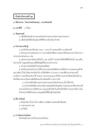 61
แนวทางการจัดกิจกรรมการเรียนรู฾ “ลดเวลาเรียน เพิ่มเวลารู฾” ชั้นปะถมศึกษาปีที่ 1 - 3
1. ชื่อกิจกรรม วิทยาศาสตร์แสนสนุก.....ความลับของสี
2. เวลาที่ใช้ 1 ชั่วโมง
3. วัตถุประสงค์
1. เพื่อให฾นักเรียนสารวจ ทดลองเกี่ยวกับความสามารถในการละลายของสาร
2. เพื่อส฽งเสริมให฾นักเรียนมีเจตคติที่ดีต฽อการเรียนวิทยาศาสตรแ
4. กิจกรรมการเรียนรู้
1. แบ฽งนักเรียนออกเป็นกลุ฽ม ๆ ละ 4 - 5 คน ทาการทดลองเรื่อง ความลับของสี
2. ตัดกระดาษกรองเป็นแถบยาว ๆ ระบายสีเมจิกที่ต฾องการทดสอบให฾เป็นแถบหนา โดยห฽างจาก
ปลายกระดาษประมาณ 1 ซม.
3. จุ฽มปลายกระดาษในช฽วงที่เว฾นไว฾ 1 ซม. ลงในน้า *ระวังอย฽าให฾เส฾นสีที่ขีดไว฾จมน้า เพราะสีจะ
ละลายลงน้า รอดูและสังเกตแถบสีที่เริ่มไต฽สูงขึ้นไปบนกระดาษกรอง
4. นากระดาษไปหนีบผึ่งไว฾ แล฾วทดลองสีต฽อไป
5. นักเรียนร฽วมกันอภิปรายว฽า สีที่เรานามาทดลองเป็นสีสังเคราะหแที่เกิดจากการผสมของแม฽สี คือ
แดง เหลือง น้าเงิน ในอัตราส฽วนไม฽เท฽ากัน ทาให฾เกิดสีต฽าง ๆ มากมาย การแยกสีด฾วยกระดาษกรองนี้
เราเรียกว฽า "เปเปอรแโครมาโทกราฟี" (Paper Chromatography) ซึ่งเป็นการแยกสารที่ผสมกันในปริมาณ
น฾อยให฾แยกออกมาเป็นแถบเส฾นสีหรือแถบสี อาศัยสมบัติ 2 ประการ คือ
1. สารต฽างชนิดกันมีความสามารถในการละลายในตัวทาละลาย (น้า) ได฾ต฽างกัน
2. สารต฽างชนิดกันมีความสามารถในการถูกดูดซับด฾วยตัวดูดซับ (กระดาษกรอง) ได฾ต฽างกัน สารที่
ละลายในตัวทาละลายได฾ดีส฽วนมากจะถูกดูดซับไม฽ดี จึงเคลื่อนที่ไปได฾ไกล ส฽วนสารที่ละลายใน
ตัวทาละลายได฾ไม฽ดี ส฽วนมากจะถูกดูดซับได฾ดีจึงอยู฽ใกล฾จุดเริ่มต฾น
5. สื่อการเรียนรู้
1. สีเมจิก สีดา น้าเงิน น้าตาล (สีเข฾ม ๆ จะให฾ผลการทดลองที่น฽าตื่นเต฾น)
2. กระดาษกรองกาแฟ
3. แก฾วใส฽น้า
6. การวัดและประเมินผล
สังเกตพฤติกรรมการทากิจกรรมของนักเรียน
ตัวอย่างกิจกรรมที่ 12
 