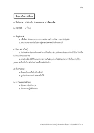 62
แนวทางการจัดกิจกรรมการเรียนรู฾ “ลดเวลาเรียน เพิ่มเวลารู฾” ชั้นปะถมศึกษาปีที่ 1 - 3
1. ชื่อกิจกรรม เท่ากันนะจ๊ะ (หาแกนสมมาตรจากสิ่งรอบตัว)
2. เวลาที่ใช้ 1 ชั่วโมง
3. วัตถุประสงค์
1. เพื่อพัฒนาทักษะกระบวนการทางคณิตศาสตรแ และสื่อความหมายได฾ถูกต฾อง
2. นักเรียนสามารถเชื่อมโยงความรู฾ทางคณิตศาสตรแกับสิ่งรอบตัวได฾
4. กิจกรรมการเรียนรู้
1. นักเรียนศึกษาสิ่งแวดล฾อมรอบตัวภายในโรงเรียน เช฽น รูปลักษณะ สิ่งของ เครื่องใช฾ ใบไม฾ ว฽าสิ่งใด
มีลักษณะเป็นรูปสมมาตร
2. นักเรียนนาสิ่งที่ได฾ศึกษามาพิจารณาร฽วมกันว฽าถูกต฾องหรือไม฽ร฽วมกันสรุปว฽าสิ่งที่พบเห็นที่เป็น
รูปสมมาตรนั้นเมื่อนามาทับกันแล฾วสองข฾างจะทับกันสนิท
5. สื่อการเรียนรู้
1. สิ่งแวดล฾อมภายในโรงเรียน ใบไม฾
2. รูปร฽างลักษณะของสิ่งของ เครื่องใช฾
6. การวัดและประเมินผล
1. สังเกตการร฽วมกิจกรรม
2. สังเกตการปฏิบัติกิจกรรม
ตัวอย่างกิจกรรมที่ 13
 