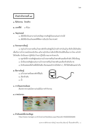 63
แนวทางการจัดกิจกรรมการเรียนรู฾ “ลดเวลาเรียน เพิ่มเวลารู฾” ชั้นปะถมศึกษาปีที่ 1 - 3
1. ชื่อกิจกรรม ไก่กะต๊าก
2. เวลาที่ใช้ 1 ชั่วโมง
3. วัตถุประสงค์
1. เพื่อให฾นักเรียนสามารถนาเศษวัสดุมาประดิษฐแเป็นของเล฽นอย฽างง฽ายได฾
2. เพื่อให฾นักเรียนเกิดเจตคติที่ดีต฽อการเรียนวิชาวิทยาศาสตรแ
4. กิจกรรมการเรียนรู้
1. ครูนาแก฾วกระดาษหรือแก฾วพลาสติกที่ประดิษฐแเป็นไก฽กะต฿ากสาเร็จแล฾วมาดึงด฾ายให฾เกิดเสียง
เพื่อเป็นการเร฾าความสนใจของนักเรียน แล฾วถามนักเรียนว฽าเสียงไก฽ที่นักเรียนได฾ยินนั้นมาจากไหน อะไรทา
ให฾เกิดเสียง นักเรียนอยากรู฾หรือไม฽ ถ฾าอยากรู฾วันนี้เราจะมาหาคาตอบกัน
2. ครูสาธิตวิธีการประดิษฐแของเล฽นจากแก฾วกระดาษหรือแก฾วพลาสติกและเชือกด฾ายดิบ ให฾นักเรียนดู
3. นักเรียนประดิษฐแของเล฽นจากแก฾วกระดาษหรือแก฾วพลาสติกและเชือกด฾ายดิบดังภาพ
4. นักเรียนทดลองดึงด฾ายเพื่อให฾เกิดเสียง สังเกตและอภิปรายปใจจัยต฽าง ๆ ที่ทาให฾เกิดเสียงแตกต฽างกัน
5. สื่อการเรียนรู้
1. แก฾วกระดาษหรือพลาสติกที่ใช฾แล฾ว
2. เชือกด฾ายดิบ
3. น้า
6. การวัดและประเมินผล
สังเกตจากความสนใจความร฽วมมือในการทากิจกรรม
7. ภาพประกอบ
8. อ้างอิงแหล่งที่มาของข้อมูล
http://www.manager.co.th/Science/ViewNews.aspx?NewsID=9500000004280
ตัวอย่างกิจกรรมที่ 14
 