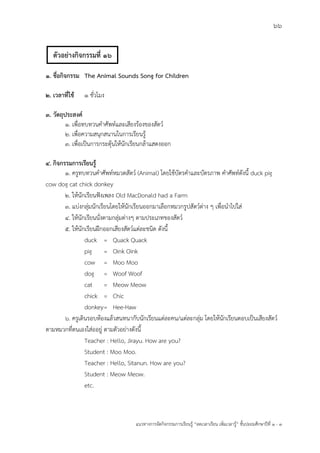 66
แนวทางการจัดกิจกรรมการเรียนรู฾ “ลดเวลาเรียน เพิ่มเวลารู฾” ชั้นปะถมศึกษาปีที่ 1 - 3
1. ชื่อกิจกรรม The Animal Sounds Song for Children
2. เวลาที่ใช้ 1 ชั่วโมง
3. วัตถุประสงค์
1. เพื่อทบทวนคาศัพทแและเสียงร฾องของสัตวแ
2. เพื่อความสนุกสนานในการเรียนรู฾
3. เพื่อเป็นการกระตุ฾นให฾นักเรียนกล฾าแสดงออก
4. กิจกรรมการเรียนรู้
1. ครูทบทวนคาศัพทแหมวดสัตวแ (Animal) โดยใช฾บัตรคาและบัตรภาพ คาศัพทแดังนี้ duck pig
cow dog cat chick donkey
2. ให฾นักเรียนฟใงเพลง Old MacDonald had a Farm
3. แบ฽งกลุ฽มนักเรียนโดยให฾นักเรียนออกมาเลือกหมวกรูปสัตวแต฽าง ๆ เพื่อนาไปใส฽
4. ให฾นักเรียนนั่งตามกลุ฽มต฽างๆ ตามประเภทของสัตวแ
5. ให฾นักเรียนฝึกออกเสียงสัตวแแต฽ละชนิด ดังนี้
duck = Quack Quack
pig = Oink Oink
cow = Moo Moo
dog = Woof Woof
cat = Meow Meow
chick = Chic
donkey= Hee-Haw
6. ครูเดินรอบห฾องแล฾วสนทนากับนักเรียนแต฽ละคน/แต฽ละกลุ฽ม โดยให฾นักเรียนตอบเป็นเสียงสัตวแ
ตามหมวกที่ตนเองใส฽ออยู฽ ตามตัวอย฽างดังนี้
Teacher : Hello, Jirayu. How are you?
Student : Moo Moo.
Teacher : Hello, Sitanun. How are you?
Student : Meow Meow.
etc.
ตัวอย่างกิจกรรมที่ 16
 