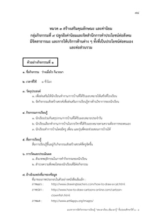 74
แนวทางการจัดกิจกรรมการเรียนรู฾ “ลดเวลาเรียน เพิ่มเวลารู฾” ชั้นปะถมศึกษาปีที่ 1 - 3
หมวด 3 สร้างเสริมคุณลักษณะ และค่านิยม
กลุ่มกิจกรรมที่ 9 ปลูกฝังค่านิยมและจิตสานึกการทาประโยชน์ต่อสังคม
มีจิตสาธารณะ และการให้บริการด้านต่าง ๆ ทั้งที่เป็นประโยชน์ต่อตนเอง
และต่อส่วนรวม
๑. ชื่อกิจกรรม ว่างเมื่อไร ก็แวะมา
2. เวลาที่ใช้ 1 ชั่วโมง
3. วัตถุประสงค์
๑. เพื่อส฽งเสริมให฾นักเรียนทางาน/การบ฾านที่ได฾รับมอบหมายให฾เสร็จที่โรงเรียน
2. จัดกิจกรรมเชิงสร฾างสรรคแเพื่อส฽งเสริมการเรียนรู฾ทางด฾านวิชาการของนักเรียน
4. กิจกรรมการเรียนรู้
๑. นักเรียนร฽วมกันสรุปงาน/การบ฾านที่ได฾รับมอบหมายประจาวัน
2. นักเรียนเลือกทางาน/การบ฾านในรายวิชาที่ได฾รับมอบหมายตามความต฾องการของตนเอง
3. นักเรียนทาการบ฾านโดยมีครู เพื่อน และรุ฽นพี่คอยช฽วยสอนการบ฾านให฾
5. สื่อการเรียนรู้
สื่อการเรียนรู฾ขึ้นอยู฽กับกิจกรรมเชิงสร฾างสรรคแที่ครูจัดขึ้น
6. การวัดและประเมินผล
1. สังเกตพฤติกรรมในการทากิจกรรมของนักเรียน
2. สารวจความพึงพอใจของนักเรียนที่มีต฽อกิจกรรม
7. อ้างอิงแหล่งที่มาของข้อมูล
ที่มาของภาพประกอบในตัวอย฽างหนังสือเล็มเล็ก :
ภาพแมว : http://www.drawingteachers.com/how-to-draw-a-cat.html
ภาพปลา : http://www.how-to-draw-cartoons-online.com/cartoon-
clownfish.html
ภาพมด : http://www.art4apps.org/images/
ตัวอย่างกิจกรรมที่ 1
 