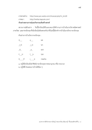 75
แนวทางการจัดกิจกรรมการเรียนรู฾ “ลดเวลาเรียน เพิ่มเวลารู฾” ชั้นปะถมศึกษาปีที่ 1 - 3
ภาพกระต่าย : http://www.yes-wedo.com/showcat.php?m_id=20
ภาพนก : http://twitter.kapook.com/
ตัวอย่างสถานการณ์และกิจกรรมเชิงสร้างสรรค์
สถานการณแตัวอย฽าง : วันนี้นักเรียนได฾รับมอบหมายให฾ทางาน/การบ฾านในรายวิชาคณิตศาสตรแ
ภาษาไทย และภาษาอังกฤษ ซึ่งนักเรียนในห฾องตกลงกันว฽าชั่วโมงนี้เลือกทาการบ฾านในรายวิชาภาษาอังกฤษ
ตัวอย฽างการบ฾านวิชาภาษาอังกฤษ :
A_ _ a_ _ มด
_I_D _i_d นก
_A_ _a_ แมว
F_ _H f_ _h ปลา
R_ _ _IT r_ _ _it กระต฽าย
1. ครูให฾นักเรียนค฾นคาศัพทแภาษาอังกฤษจากพจนานุกรม หรือ Internet
2. ครูให฾พี่ ช฽วยสอนการบ฾านให฾น฾อง ๆ
 