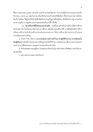 4
แนวทางการจัดกิจกรรมการเรียนรู้ “ลดเวลาเรียน เพิ่มเวลารู้” ชั้นปะถมศึกษาปีที่ 1 - 3
ที่มีความเหมาะสม ถูกต้อง ปลอดภัย และสร้างค่านิยมที่ถูกต้อง กิจกรรมที่ผู้เรียนนาเสนออาจจะเป็น
กิจกรรม ๔ หมวด ๑๖ กลุ่มกิจกรรม หรือเป็นกิจกรรมสร้างสรรค์ที่สัมพันธ์ หรือจาลองจากสภาพจริงใน
ท้องถิ่น ในสังคม ให้ผู้เรียนได้เรียนรู้เพื่อเพิ่มทักษะการแก้ปัญหาให้กับผู้เรียน หรือให้เกิดความรู้ ความเข้าใจ
ความภาคภูมิใจ ความผูกพัน และหวงแหนในท้องถิ่นมากขึ้น เป็นต้น
๓.๓ สถานศึกษาใช้ทั้งสองแนวทางร่วมกัน กรณีนี้เหมาะสาหรับสถานศึกษาที่จัดการศึกษา
หลายระดับ เช่น โรงเรียนขยายโอกาสทางการศึกษา ระดับชั้นประถมศึกษาปีที่ ๑ ถึงชั้นมัธยมศึกษาปีที่ ๓
หรือสถานศึกษาระดับมัธยมศึกษาตอนต้นและตอนปลาย ให้สถานศึกษาพิจารณาตามบริบทและ
ความพร้อมของสถานศึกษา
๔. นิเทศ กากับ ติดตาม และประเมินความก้าวหน้าในการปฏิบัติกิจกรรม ความพึงพอใจ
ของผู้เรียนอย่างต่อเนื่อง โดยมอบหมายให้ครูทุกคนเป็นที่ปรึกษาการทากิจกรรม เพื่ออานวยความสะดวก
ประสานงาน ให้ข้อเสนอแนะ และดูแลความปลอดภัยของนักเรียน
๕. จัดนาเสนอผลงานของผู้เรียน ประชุมแลกเปลี่ยนเรียนรู้ภายในโรงเรียน เพื่อพัฒนาการดาเนินงาน
อย่างต่อเนื่อง
๖. สรุป และรายงานผลการดาเนินงาน
 