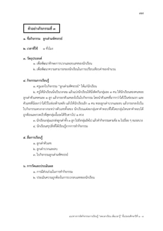 77
แนวทางการจัดกิจกรรมการเรียนรู฾ “ลดเวลาเรียน เพิ่มเวลารู฾” ชั้นปะถมศึกษาปีที่ 1 - 3
1. ชื่อกิจกรรม ลูกเต๋ามหัศจรรย์
2. เวลาที่ใช้ 1 ชั่วโมง
3. วัตถุประสงค์
1. เพื่อพัฒนาทักษะการบวกและลบเลขของนักเรียน
2. เพื่อพัฒนาความสามารถของนักเรียนในการเปรียบเทียบค฽าของจานวน
4. กิจกรรมการเรียนรู้
1. ครูแจกใบกิจกรรม “ลูกเตเามหัศจรรยแ” ให฾แก฽นักเรียน
2. ครูให฾นักเรียนนั่งเป็นวงกลม แล฾วแบ฽งนักเรียนให฾นั่งติดกันกลุ฽มละ 3 คน ให฾นักเรียนสองคนทอย
ลูกเตเาตัวเลขคนละ 1 ลูก แล฾วกรอกตัวเลขลงไปในใบกิจกรรม โดยนาตัวเลขที่มากกว฽าใส฽ไว฾ในช฽องแรก และ
ตัวเลขที่น฾อยกว฽าใส฽ไว฾ในช฽องด฾านหลัง แล฾วให฾นักเรียนอีก 1 คน ทอยลูกเตเาบวกและลบ แล฾วกรอกลงไปใน
ใบกิจกรรมตรงกลางระหว฽างตัวเลขทั้งสอง นักเรียนแต฽ละกลุ฽มหาคาตอบที่ได฾โดยกลุ฽มไหนหาคาตอบได฾
ถูกต฾องและรวดเร็วที่สุดกลุ฽มนั้นจะได฾รับดาวไป 1 ดวง
3. นักเรียนกลุ฽มแรกส฽งลูกเตเาทั้ง 3 ลูก ไปยังกลุ฽มถัดไป แล฾วทากิจกรรมตามข฾อ 2 ไปเรื่อย ๆ จนรอบวง
4. นักเรียนสรุปสิ่งที่ได฾เรียนรู฾จากการทากิจกรรม
5. สื่อการเรียนรู้
1. ลูกเตเาตัวเลข
2. ลูกเตเาบวกและลบ
3. ใบกิจกรรมลูกเตเามหัศจรรยแ
6. การวัดและประเมินผล
1. การมีส฽วนร฽วมในการทากิจกรรม
2. ประเมินความถูกต฾องในการบวกลบเลขของนักเรียน
ตัวอย่างกิจกรรมที่ 3
 