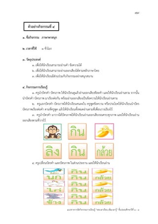 79
แนวทางการจัดกิจกรรมการเรียนรู฾ “ลดเวลาเรียน เพิ่มเวลารู฾” ชั้นปะถมศึกษาปีที่ 1 - 3
1. ชื่อกิจกรรม ภาษาพาสนุก
2. เวลาที่ใช้ 1 ชั่วโมง
3. วัตถุประสงค์
1. เพื่อให฾นักเรียนสามารถอ฽านคา ข฾อความได฾
2. เพื่อให฾นักเรียนสามารถอ฽านออกเสียงได฾ตามหลักภาษาไทย
3. เพื่อให฾นักเรียนมีส฽วนร฽วมกับกิจกรรมอย฽างสนุกสนาน
4. กิจกรรมการเรียนรู้
1. ครูนาบัตรคา บัตรภาพ ให฾นักเรียนดูแล฾วอ฽านออกเสียงทีละคา และให฾นักเรียนอ฽านตาม จากนั้น
นาบัตรคา บัตรภาพ มาเรียงต฽อกัน พร฾อมอ฽านออกเสียงเป็นข฾อความให฾นักเรียนอ฽านตาม
2. ครูแจกบัตรคา บัตรภาพให฾นักเรียนคนละใบ ครูพูดข฾อความ หรือประโยคให฾นักเรียนนาบัตร
บัตรภาพเรียงต฽อคา ตามที่ครูพูด แล฾วให฾นักเรียนทั้งหมดอ฽านตามที่เพื่อนวางเรียงไว฾
3. ครูนาบัตรคา มาวางใต฾บัตรภาพให฾นักเรียนอ฽านออกเสียงจนครบทุกภาพ และให฾นักเรียนอ฽าน
ออกเสียงตามที่วางไว฾
4. ครูเปลี่ยนบัตรคา และบัตรภาพ ในส฽วนประธาน และให฾นักเรียนอ฽าน
ตัวอย่างกิจกรรมที่ 4
 